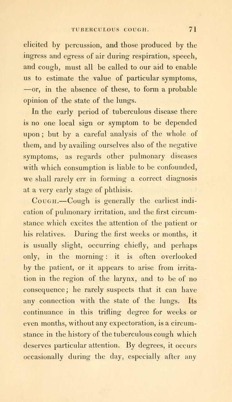 elicited by percussion, and those produced by the ingress and egress of air during respiration, speech, and cough, must all be called to our aid to enable us to estimate the value of particular symptoms, —or, in the absence of these, to form a probable opinion of the state of the lungs. In the early period of tuberculous disease there is no one local sign or symptom to be depended upon ; but by a careful analysis of the whole of them, and by availing ourselves also of the negative symptoms, as regards other pulmonary diseases with which consumption is liable to be confounded, we shall rarely err in forming a correct diagnosis at a very early stage of phthisis. Cough.—Cough is generally the earliest indi- cation of pulmonary irritation, and the first circum- stance which excites the attention of the patient or his relatives. During the first weeks or months, it is usually slight, occurring chiefly, and perhaps only, in the morning: it is often overlooked by the patient, or it appears to arise from irrita- tion in the region of the larynx, and to be of no consequence; he rarely suspects that it can have any connection with the state of the lungs. Its continuance in this trifling degree for weeks or even months, without any expectoration, is a circum- stance in the history of the tuberculous cough which deserves particular attention. By degrees, it occurs occasionally during the day, especially after any