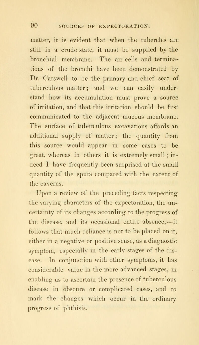 matter, it is evident that when the tubercles are still in a crude state, it must be supplied by the bronchial membrane. The air-cells and termina- tions of the bronchi have been demonstrated by Dr. Cars well to be the primary and chief seat of tuberculous matter; and we can easily under- stand how its accumulation must prove a source of irritation, and that this irritation should be first communicated to the adjacent mucous membrane. The surface of tuberculous excavations affords an additional supply of matter; the quantity from this source would appear in some cases to be great, whereas in others it is extremely small; in- deed I have frequently been surprised at the small quantity of the sputa compared with the extent of the caverns. Upon a review of the preceding facts respecting the varying characters of the expectoration, the un- certainty of its changes according to the progress of the disease, and its occasional entire absence,—it follows that much reliance is not to be placed on it, either in a negative or positive sense, as a diagnostic symptom, especially in the early stages of the dis- ease. In conjunction with other symptoms, it has considerable value in the more advanced stages, in enabling us to ascertain the presence of tuberculous disease in obscure or complicated cases, and to mark the changes which occur in the ordinary progress of phthisis.