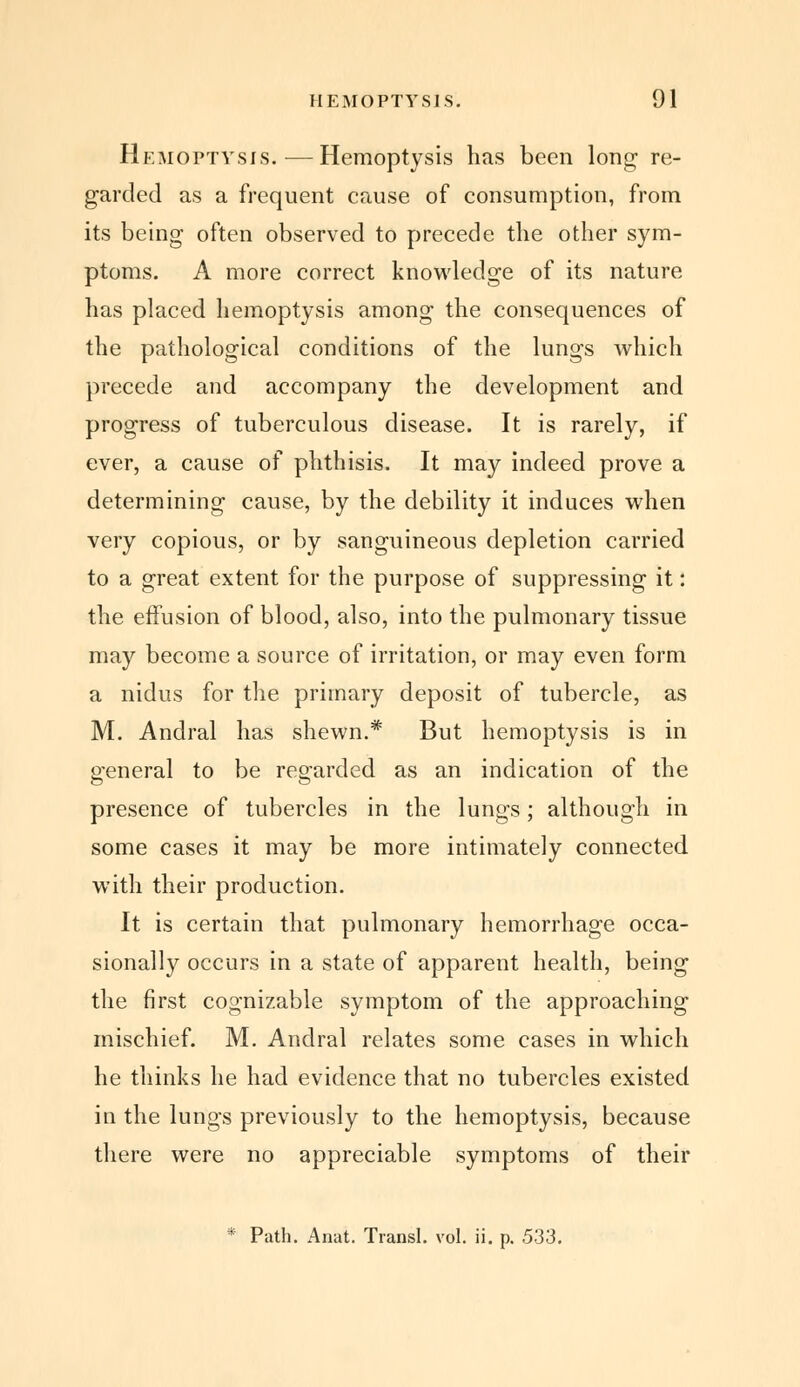 Hemoptysis.—Hemoptysis has been long re- garded as a frequent cause of consumption, from its being often observed to precede the other sym- ptoms. A more correct knowledge of its nature has placed hemoptysis among the consequences of the pathological conditions of the lungs which precede and accompany the development and progress of tuberculous disease. It is rarely, if ever, a cause of phthisis. It may indeed prove a determining cause, by the debility it induces when very copious, or by sanguineous depletion carried to a great extent for the purpose of suppressing it: the effusion of blood, also, into the pulmonary tissue may become a source of irritation, or may even form a nidus for the primary deposit of tubercle, as M. Andral has shewn.* But hemoptysis is in general to be regarded as an indication of the presence of tubercles in the lungs; although in some cases it may be more intimately connected with their production. It is certain that pulmonary hemorrhage occa- sionally occurs in a state of apparent health, being the first cognizable symptom of the approaching mischief. M. Andral relates some cases in which he thinks he had evidence that no tubercles existed in the lungs previously to the hemoptysis, because there were no appreciable symptoms of their * Path. Anat. Transl. vol. ii. p. 533.