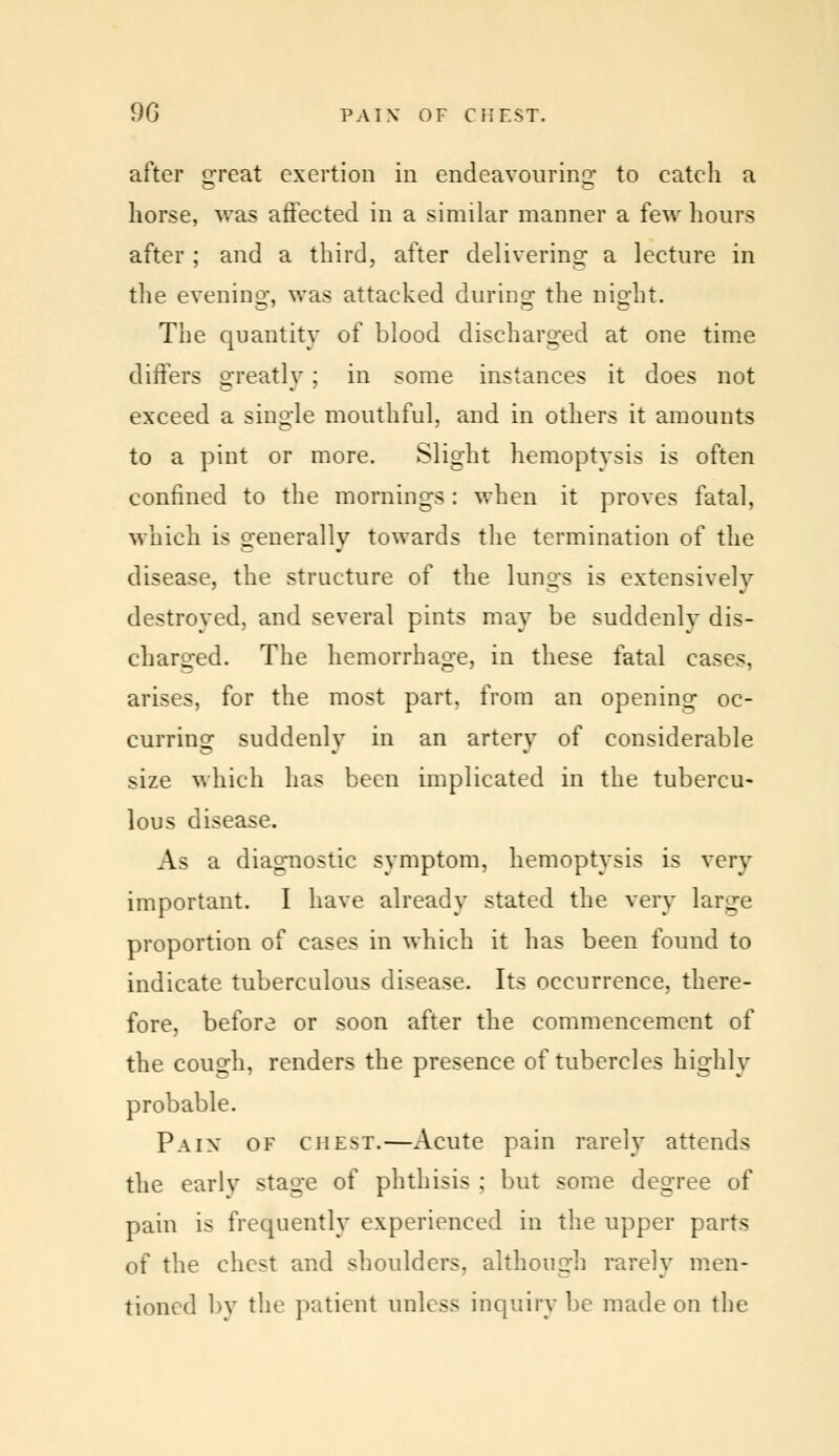 after srreat exertion in endeavouring to catch a horse, was affected in a similar manner a few hours after ; and a third, after delivering a lecture in the evening, was attacked during1 the night. The quantity of blood discharged at one time, differs greatly; in some instances it does not exceed a single mouthful, and in others it amounts to a pint or more. Slight hemoptysis is often confined to the mornings: when it proves fatal, which is generally towards the termination of the disease, the structure of the lungs is extensively destroyed, and several pints may be suddenly dis- charged. The hemorrhage, in these fatal cases, arises, for the most part, from an opening oc- curring suddenly in an artery of considerable size which has been implicated in the tubercu- lous disease. As a diagnostic symptom, hemoptysis is very important. I have already stated the very large proportion of cases in which it has been found to indicate tuberculous disease. Its occurrence, there- fore, before or soon after the commencement of the cough, renders the presence of tubercles highly probable. Pain of chest.—Acute pain rarely attends the early sta*ie of phthisis ; but some degree of pain is frequently experienced in the upper parts of the chest and shoulders, although rarely men- tioned by the patient unless inquiry be made on the