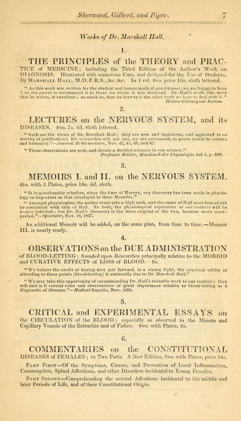 Works of Dr. Marshall Hall. 1. THE PRINCIPLES of the THEORY and PRAC TICE of MEDICINE; including the Third Edition of the Author's Work on DIAGNOSIS. Illustrated with numerous Cuts, and designed for the Use of Students. By Marshall Hall, M.D.F.R.S., &c. &c. In 1 vol. 8vo. price 16s. cloth lettered.  As this work was written for the student and young medical practitioner, we are happy to have it in our power to recommend it to those for whom it was designed. Dr. Hall's work, like must that he writes, is excellent; so much so, that its brevity is the chief fault we have to find with it. Bledico-C'Mrurgical Review. 2. LECTURES on the NERVOUS SYSTEM, and its DISEASES. Svo. 7s. 6d. cloth lettered.  Such are the views of Dr. Marshall Hall ; they are new and ingenious, and appeared to us worthy of publication; his researches will not fail, we are persuaded, to prove useful to science and humanity.—Journal Hebdomodaire, Nos. 42, 4:s, 45, and 47.  These observations are new, and denote a decided advance in our science. Professor Muller, Haudbuch der Physiologic vol. i. p. 683. 3. MEMOIRS I. and II. on the NERVOUS SYSTEM. 4to. with 3 Plates, price 10s. 6d. cloth.  It is questionable whether, since the time of Harvey, any discovery has been made in physio- logy so important as that developed in these Memoirs.  Amongst physiologists the author must take a high rank, and the name of Hall must henceforth be associated with that of Dell. To both, the physiological reputation ot our country will lie deeply indebted ; hut Dr. Hall's discovery is the more origiual of the two, because more unex- pected.— Spectator, Nov. 18, 1837. An additional Memoir will be added, on the same plan, from time to time.—Memoir III. is nearly ready. 4. OBSERVATIONS on the DUE ADMINISTRATION of BLOOD-LETTING ; founded upon Researches principally relative to the MORBID and CURATIVE EFFECTS of LOSS of BLOOD. 9s.  We believe the credit of having first put forward, in a strong light, the practical utility of attending to these points (blood-letting) is eminently due to Dr. Marshall Hall.  We may take this opportunity of recommending Dr. Hall's valuable work to our readers ; they will find in it several rules and observations of great importance relative to blood-letting as a diagnostic of diseases.—Medical Gazette, Nov. 1835. CRITICAL and EXPERIMENTAL ESSAYS on the CIRCULATION of the BLOOD ; especially as observed in the Minute and Capillary Vessels of the Batrachia and of Fishes. Svo. with Plates, 9s. 6. COMMENTARIES on the CONSTITUTIONAL DISEASES of FEMALES ; in Two Parts. A New Edition, Svo. with Plates, price 16s. Part First —Of the Symptoms, Causes, and Prevention of Local Inflammation, Consumption, Spinal Affections, and other Disorders incidental to Young Females. Part Second—Comprehending the several Affections incidental to the middle and later Periods of Life, and of their Constitutional Origin.