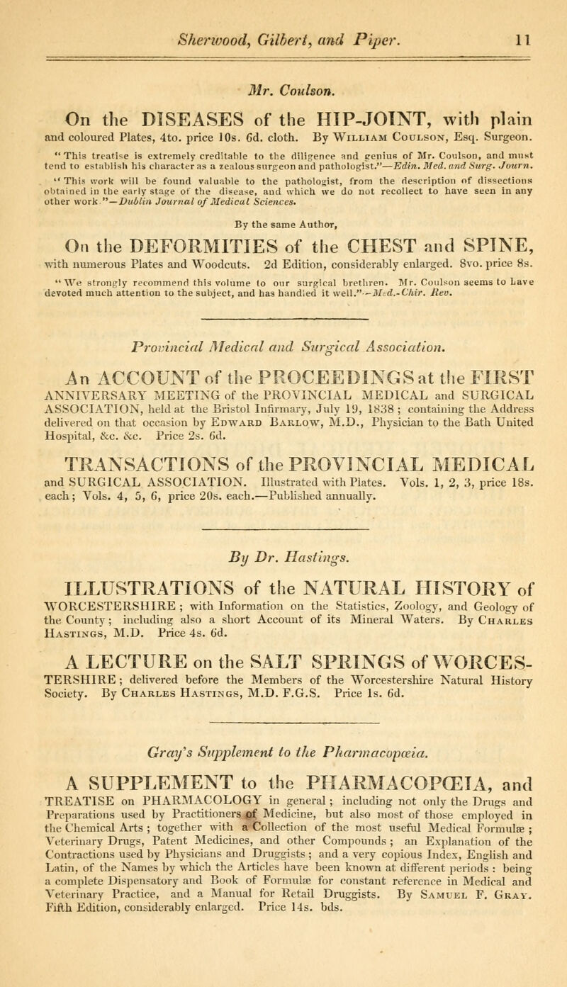 Mr. Coulson. On the DISEASES of the HIP-JOINT, with plain and coloured Plates, 4to. price 10s. 6d. cloth. By William Coulson, Esq. Surgeon.  This treatise is extremely creditable to the diligence and genius of Mr. Coulson, and must tend to establish his character as a zealous surgeon and pathologist.—Edin. Med. and Surg. Journ. This work will be found valuable to the pathologist, from the description of dissections obtained in the early stage of the disease, and which we do not recollect to have seen in any other work.—Dublin Journal of Medical Sciences. By the same Author, On the DEFORMITIES of the CHEST and SPINE, with numerous Plates and Woodcuts. 2d Edition, considerably enlarged. 8vo. price 8s. We strongly recommend this volume lo our surgical brethren. Mr. Coulson seems to Lave devoted much attention to the subject, and has handled it well.—Med.-Chir. Rev. Provincial Medical and Surgical Association. An ACCOUNT of the PROCEEDINGS at the FIRST ANNIVERSARY MEETING of the PROVINCIAL MEDICAL and SURGICAL ASSOCIATION, held at the Bristol Infirmary, July 19, 1838 ; containing the Address delivered on that occasion by Edward Barlow, M.D., Physician to the Bath United Hospital, &c. &c. Price 2s. (id. TRANSACTIONS of the PROVINCIAL MEDICAL and SURGICAL ASSOCIATION. Illustrated with Plates. Vols. 1, 2, 3, price 18s. each; Vols. 4, 5, C, price 20s. each.—Published annually. By Dr. Hastings. ILLUSTRATIONS of the NATURAL HISTORY of WORCESTERSHIRE ; with Information on the Statistics, Zoology, and Geology of the County; including also a short Account of its Mineral Waters. By Charles Hastings, M.D. Price 4s. (id. A LECTURE on the SALT SPRINGS of WORCES- TERSHIRE ; delivered before the Members of the Worcestershire Natural History Society. By Charles Hastings, M.D. F.G.S. Price Is. 6d. Gray's Supplement to the Pharmacopoeia. A SUPPLEMENT to the PHARMACOPCEIA, and TREATISE on PHARMACOLOGY in general; including not only the Drugs and Preparations used by Practitioners <of Medicine, but also most of those employed in the Chemical Arts ; together with a-Collection of the most useful Medical Formulae ; Veterinary Drugs, Patent Medicines, and other Compounds ; an Explanation of the Contractions used by Physicians and Druggists ; and a very copious Index, English and Latin, of the Names by which the Articles have been known at different periods : being a complete Dispensatory and Book of Formulae for constant reference in Medical and Veterinary Practice, and a Manual for Retail Druggists. By Samuel F. Gray. Fifth Edition, considerably enlarged. Price 14s. bds.