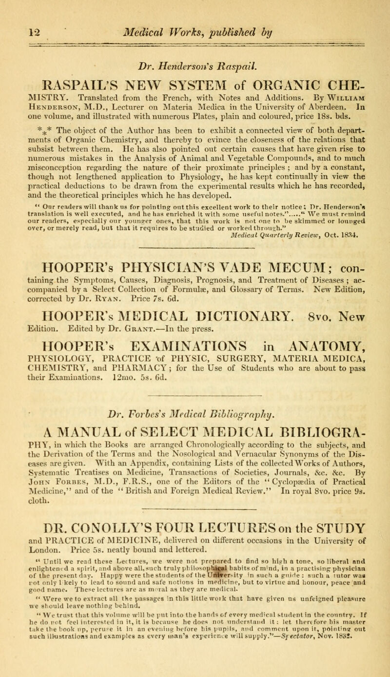 Dr. Henderson's Raspail. RASPAIL'S NEW SYSTEM of ORGANIC CHE- MISTRY. Translated from the French, with Notes and Additions. By William Henderson, M.D., Lecturer on Materia Medica in the University of Aberdeen. In one volume, and illustrated with numerous Plates, plain and coloured, price 18s. bds. *.,.* The object of the Author has been to exhibit a connected view of both depart- ments of Organic Chemistry, and thereby to evince the closeness of the relations that subsist between them. He has also pointed out certain causes that have given rise to numerous mistakes in the Analysis of Animal and Vegetable Compounds, and to much misconception regarding the nature of their proximate principles ; and by a constant, though not lengthened application to Physiology, he has kept continually in view the practical deductions to be drawn from the experimental results which he has recorded, and the theoretical principles which he has developed.  Our readers will thank us for pointing out this excellent work to their notice ; Dr. Henderson's translation is well executed, and he has enriched it with some useful notes.  We must remind our readers, especially our younger ones, that this work is not one to be skimmed or lounged over, or merely read, but that it requires to be studied or worked through. Medical Quarterly Review, Oct. 1834. HOOPER'S PHYSICIAN'S VADE MECUM; con- taining the Symptoms, Causes, Diagnosis, Prognosis, and Treatment of Diseases ; ac- companied by a Select Collection of Formulae, and Glossary of Terms. New Edition, corrected by Dr. Ryan. Price 7s. 6d. IIOOPERs MEDICAL DICTIONARY. 8vo. New Edition. Edited by Dr. Grant.—In the press. HOOPER's EXAMINATIONS in ANATOMY, PHYSIOLOGY, PRACTICE 'of PHYSIC, SURGERY, MATERIA MEDICA, CHEMISTRY, and PHARMACY; for the Use of Students who are about to pass their Examinations. 12mo. 5s. Gd. Dr. Forbcs's Medical Bibliography. A MANUAL of SELECT MEDICAL BIBLIOGRA- PHY, in which the Books are arranged Chronologically according to the subjects, and the Derivation of the Terms and the Nosological and Vernacular Synonyms of the Dis- eases are given. With an Appendix, containing Lists of the collected Works of Authors, Systematic Treatises on Medicine, Transactions of Societies, Journals, &c. &c. By John Forbes, M.D., F.R.S., one of the Editors of the  Cyclopaedia of Practical Medicine, and of the  British and Foreign Medical Review. In royal 8vo. price i)s. cloth. DR. CONOLLY'S FOUR LECTURES on the STUDY and PRACTICE of MEDICINE, delivered on different occasions in the University of London. Price 5s. neatly bound and lettered.  Until we read these Lettures, we were not prepared to find so hiyh a tone, so liberal nnd enlightem d a spirit, and above all, such truly philosophtapl habits of m;nd, in a practising physician of the present day. Happy were the students of theUspersity in such a guide : such a lutor waa rot only 1 kely to lead to sound and safe notions in medicine, but to virtue and honour, peace and good name. These lectures are as m-ral as they are medical.  Were we to extract all the passages in this little woik that have given ns unfeigned pleasure we should leave nothing behind.  We trust that this volume will be put into the bands of every medical student in the country. If he do pot feel interested in it, it is because he does not understand it: let then fore his master t;ike the book up, peruse it In an evening before his pupils, and comment upon it, pointing out such illustrations and examples as every man's experience will supply.—S] ectator, Nov. lif'it.