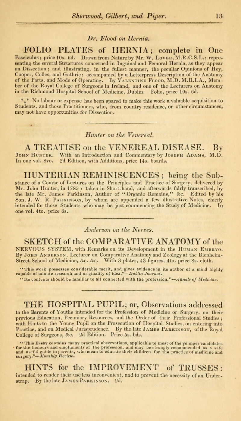 Dr. Flood on Hernia. FOLIO PLATES of HERNIA; complete in One Fasciculus ; price 10s. (id. Drawn from Nature by Mr. W. Lover, M.R.C.S.L.; repre- senting the several Structures concerned in Inguinal and Femoral Hernia, as they appear on Dissection ; and illustrating, in the fullest manner, the peculiar Opinions of Hey, Cooper, Colles, and Guthrie ; accompanied by a Letterpress Description of the Anatomy of the Parts, and Mode of Operating. By Valentine Flood, M.D. M.R.I.A., Mem- ber of the Royal College of Surgeons in Ireland, and one of the Lecturers on Anatomy in the Richmond Hospital School of Medicine, Dublin. Folio, price 10s. 6d. *„.* No labour or expense has been spared to make this work a valuable acquisition to Students, and those Practitioners, who, from country residence, or other circumstances, may not have opportunities for Dissection. Hunter on the Venereal. A TREATISE on the VENEREAL DISEASE. By John Hunter. With an Introduction and Commentary by Joseph Adams, M.D. In one vol. 8vo. 2d Edition, with Additions, price 14s. boards. HUNTERIAN REMINISCENCES ; being the Sub- stance of a Course of Lectures on the Principles and Practice of Surgery, delivered by Mr. John Hunter, in 1785 : taken in Short-hand, and afterwards fairly transcribed, by the late Mr. James Parkinson, Author of  Organic Remains, &c. Edited by his Son, J. W. R. Parkinson, by whom are appended a few illustrative Notes, chiefly intended for those Students who may be just commencing the Study of Medicine. In one vol. 4to. price 8s. Anderson on the Nerves. SKETCH of the COMPARATIVE ANATOMY of the NERVOUS SYSTEM, with Remarks on its Development in the Human Embryo. By John Anderson, Lecturer on Comparative Anatomy and Zoology at the Blenheim- Street School of Medicine, ccc. &c. With 3 plates, 43 figures, 4to. price 8s. cloth.  This work possesses considerable merit, and gives evidence in its author of a mind highly capable of minute research and originality of idea.— Dublin Journal. Its contents should be familiar to all connected with the profession.''—Annals of Medicine. THE HOSPITAL PUPIL; or, Observations addressed to the Barents of Youths intended for the Profession of Medicine or Surgery, on their previous Education, Pecuniary Resources, and the Order of their Professional Studies ; with Hints to the Young Pupil on the Prosecution of Hospital Studies, on entering into Practice, and on Medical Jurisprudence. By the late James Parkinson, of the Royal College of Surgeons, &c. 2d Edition. Price 5s. bds.  This E>say contains many practical observations, applicable to most of the younger candidates 1 for the honours and emoluments uf the profession, and may be strongly recommended as a safe and useful guide to parents, who mean to educate their children for tha practice of medicine and surgery.—Monthly Review. HINTS for the IMPROVEMENT of TRUSSES: intended to render their use less inconvenient, and to prevent the necessity of an Under- strap. By the late James Parkinson, yd.