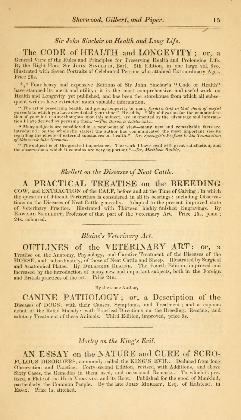 Sir John Sinclair on Health and Long Life. The CODE of HEALTH and LONGEVITY; or, a General View of the Rules and Principles for Preserving Health and Prolonging Life. By the Right Hon. Sir John Sinclair, Bart. 5th Edition, in one large vol. 8vo. illustrated with Seven Portraits of Celebrated Persons who attained Extraordinary Ages. Price 20s. *+* Four heavy and expensive Editions of Sir John Sinclair's  Code of Health have stamped its merit and utility; it is the most comprehensive and useful work on Health and Longevity yet published, and has been the storehouse from which all subse- quent writers have extracted much valuable information.  The art of preserving health, and giving longevity to man, forms a link in that chain of useful pursuits to which you have devoted all your time  He adds,— My obligation for the communica- tion ut your interesting thoughts upon this subject, are augmented by the advantage and informa- tion I have derived by perusing them.—The Baron D'Edelcrantz.  Many subjects are considered in a new point of view—many new and remarkable facts are introduced : on the whole (he states) the author has communicated the most important results regarding the effects of external substances on health.—Dr. Sprengle's Preface to his Translation of this work into German.  The subject is of the greatest importance. The work I have read with great satisfaction, and the observations which it contains are very important —Dr. Matthew Buillie. Skellett on the Diseases of Neat Cattle. A PRACTICAL TREATISE on the BREEDING COW, and EXTRACTION of the CALF, before and at the Time of Calving ; in which the question of difficult Parturition is considered in all its bearings : including Observa- tions on the Diseases of Neat Cattle generally. Adapted to the present improved state of Veterinary Practice. Illustrated with Thirteen highly-finished Engravings. By Edward Skellett, Professor of that part of the Veterinary Art. Price 15s. plain; 24s. coloured. Blaine's Veterinary Art. OUTLINES of the VETERINARY ART: or, a Treatise on the Anatomy, Physiology, and Curative Treatment of the Diseases of the HORSE, and, subordinately, of those of Neat Cattle and Sheep. Illustrated by Surgical and Anatomical Plates. By Delabere Blaine. The Fourth Edition, improved and increased by the introduction of many new and important subjects, both in the Foreign and British practices of the art. Pi ice 24 s. By the same Author, CANINE PATHOLOGY; or, a Description of the Diseases of DOGS : with their Causes, Symptoms, and Treatment; and a copious detail of the Rabid Malady; with Practical Directions on the Breeding, Rearing, and salutary Treatment of these Animals. Third Edition, improved, price 9s. Morley on the King's Evil. AN ESSAY on the NATURE and CURE of SCRO- FULOUS DISORDERS, commonly called the KING'S EVIL. Deduced from long Observation and Practice. Forty-second Edition, revised, with Additions, and above Sixty Cases, the Remedies in them used, and occasional Remarks. To which is pre- fixed, a Plate of the Herb Vervain, and its Root. Published for the good of Mankind, particularly the Common People. By the late John Morley, Esq. of Halstead, in Essex. Price Is. stitched.