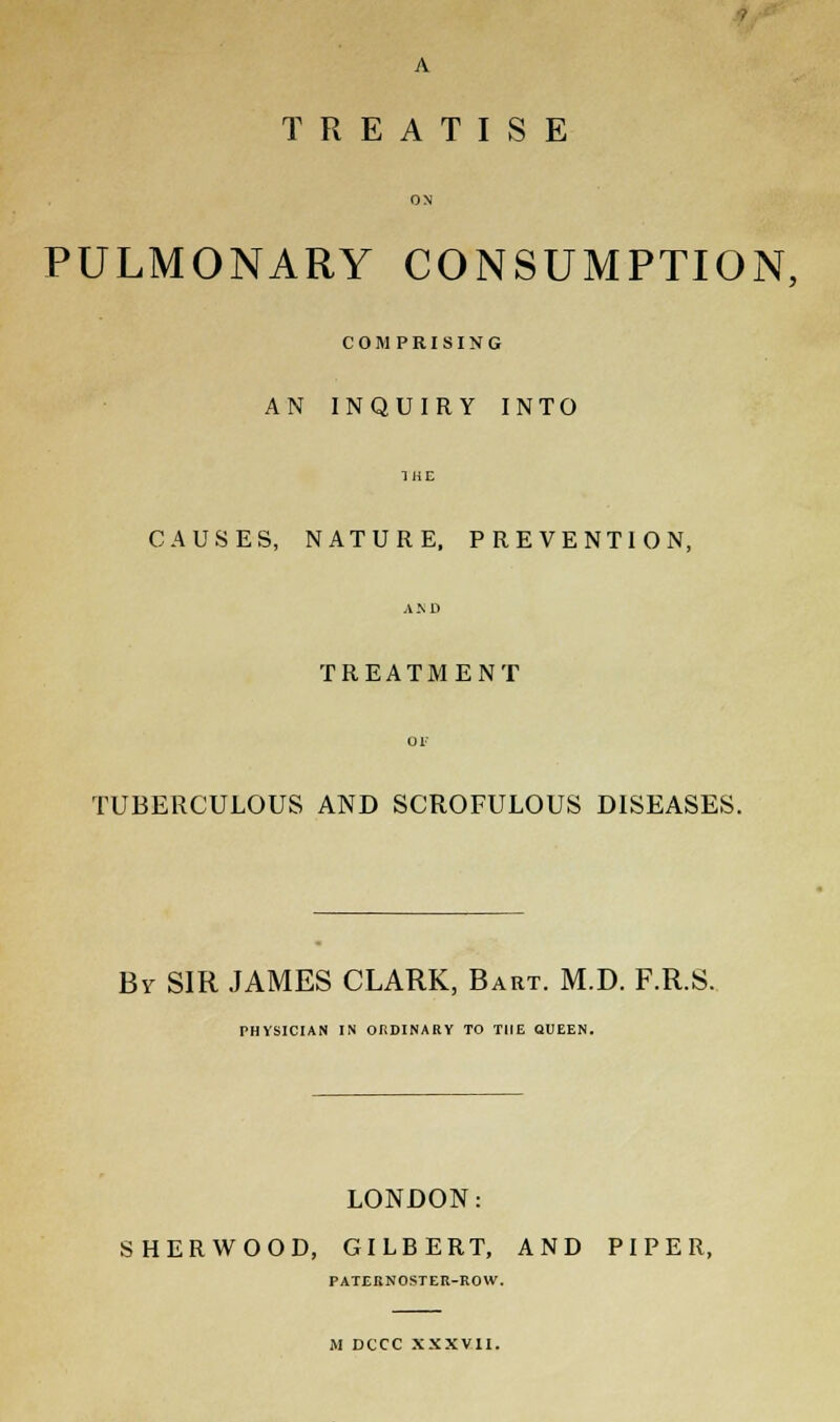A TREATISE PULMONARY CONSUMPTION, COMPRISING AN INQUIRY INTO CAUSES, NATURE, PREVENTION, TREATMENT TUBERCULOUS AND SCROFULOUS DISEASES. By SIR JAMES CLARK, Bart. M.D. F.R.S. PHYSICIAN IN ORDINARY TO THE QUEEN. LONDON: SHERWOOD, GILBERT, AND PIPER, PATERNOSTER-ROW. M DCCC XXXVII.