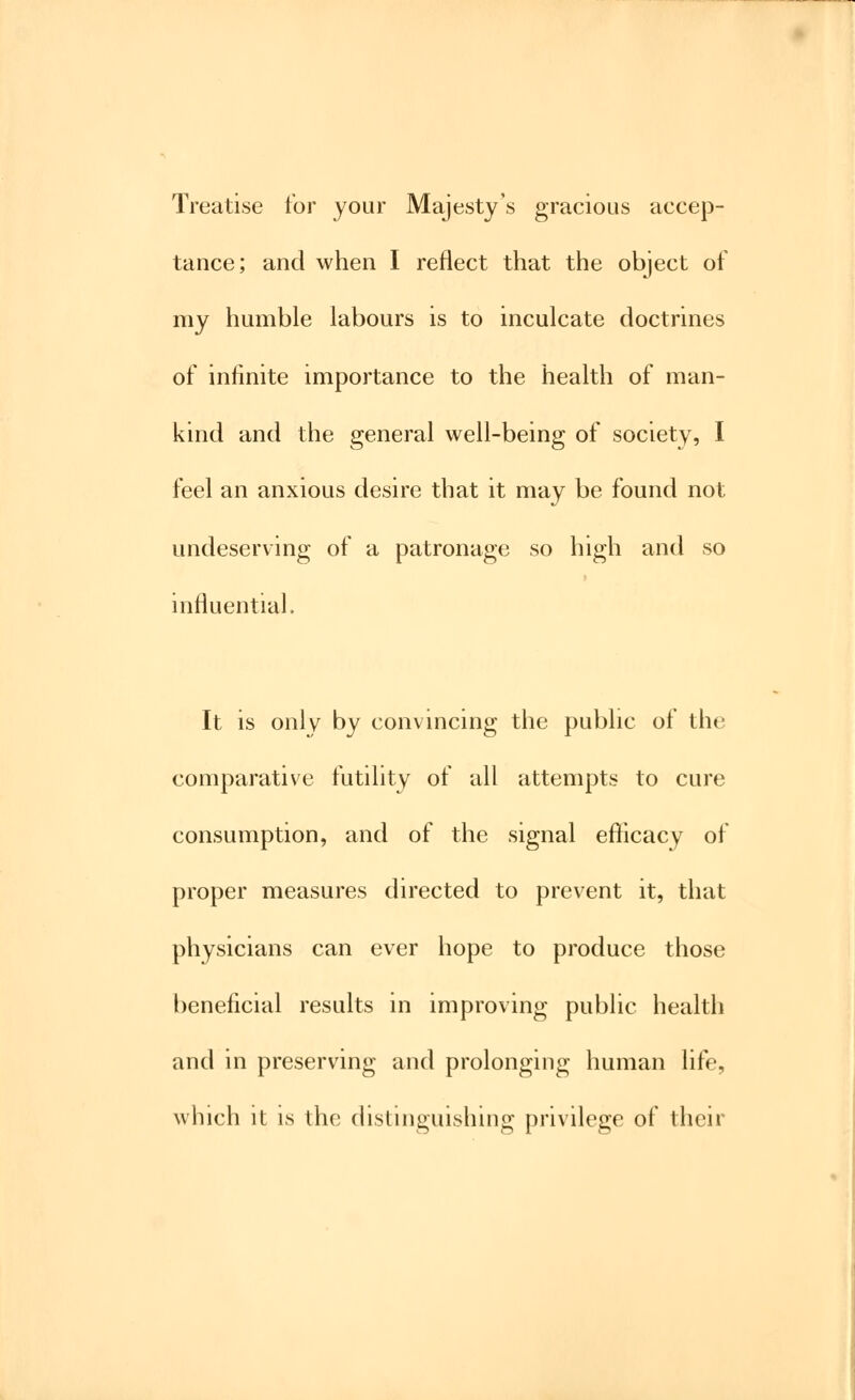 Treatise for your Majesty's gracious accep- tance; and when I reflect that the object of my humble labours is to inculcate doctrines of infinite importance to the health of man- kind and the general well-being of society, I feel an anxious desire that it may be found not undeserving of a patronage so high and so influential. It is only by convincing the public of the comparative futility of all attempts to cure consumption, and of the signal efficacy of proper measures directed to prevent it, that physicians can ever hope to produce those beneficial results in improving public health and in preserving and prolonging human life, which it is the distinguishing privilege of their