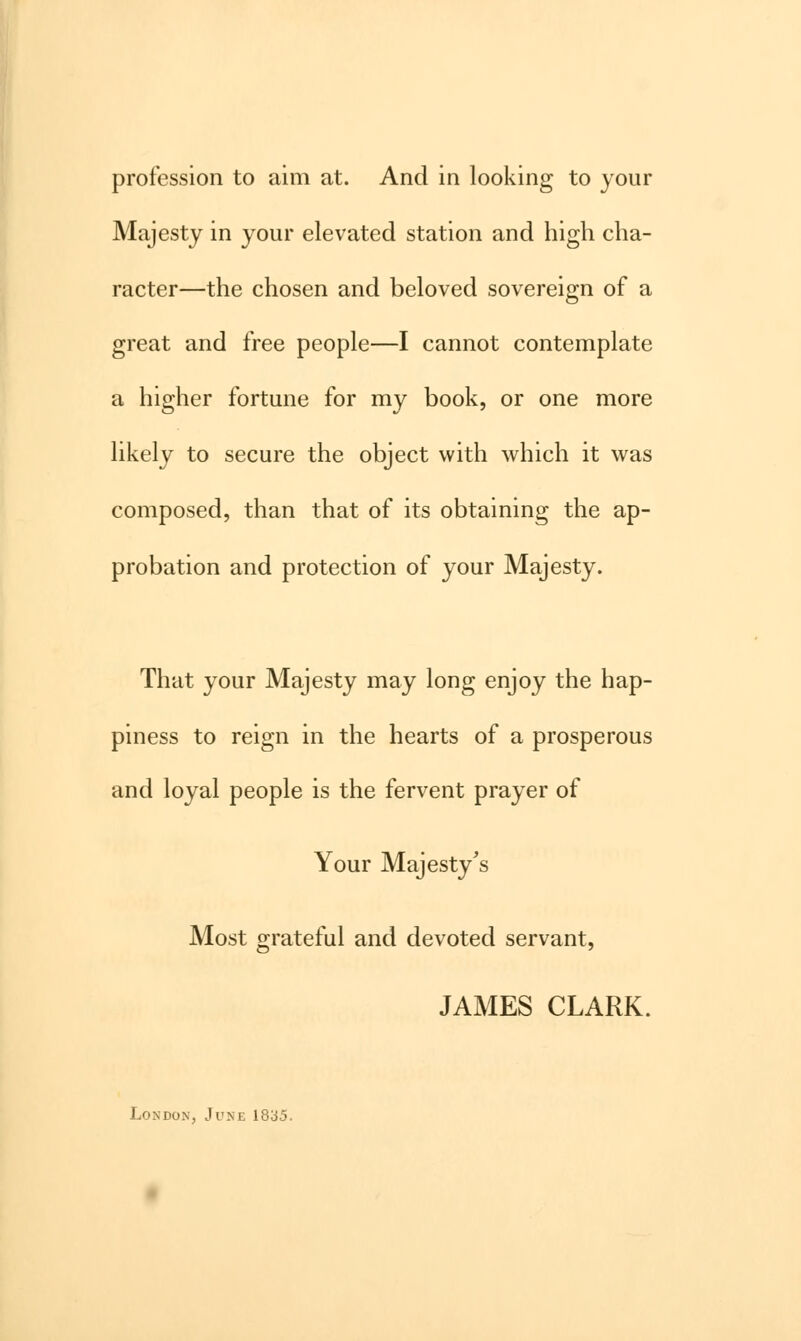 profession to aim at. And in looking to your Majesty in your elevated station and high cha- racter—the chosen and beloved sovereign of a great and free people—I cannot contemplate a higher fortune for my book, or one more likely to secure the object with which it was composed, than that of its obtaining the ap- probation and protection of your Majesty. That your Majesty may long enjoy the hap- piness to reign in the hearts of a prosperous and loyal people is the fervent prayer of Your Majesty's Most grateful and devoted servant, JAMES CLARK. London, June 1835.