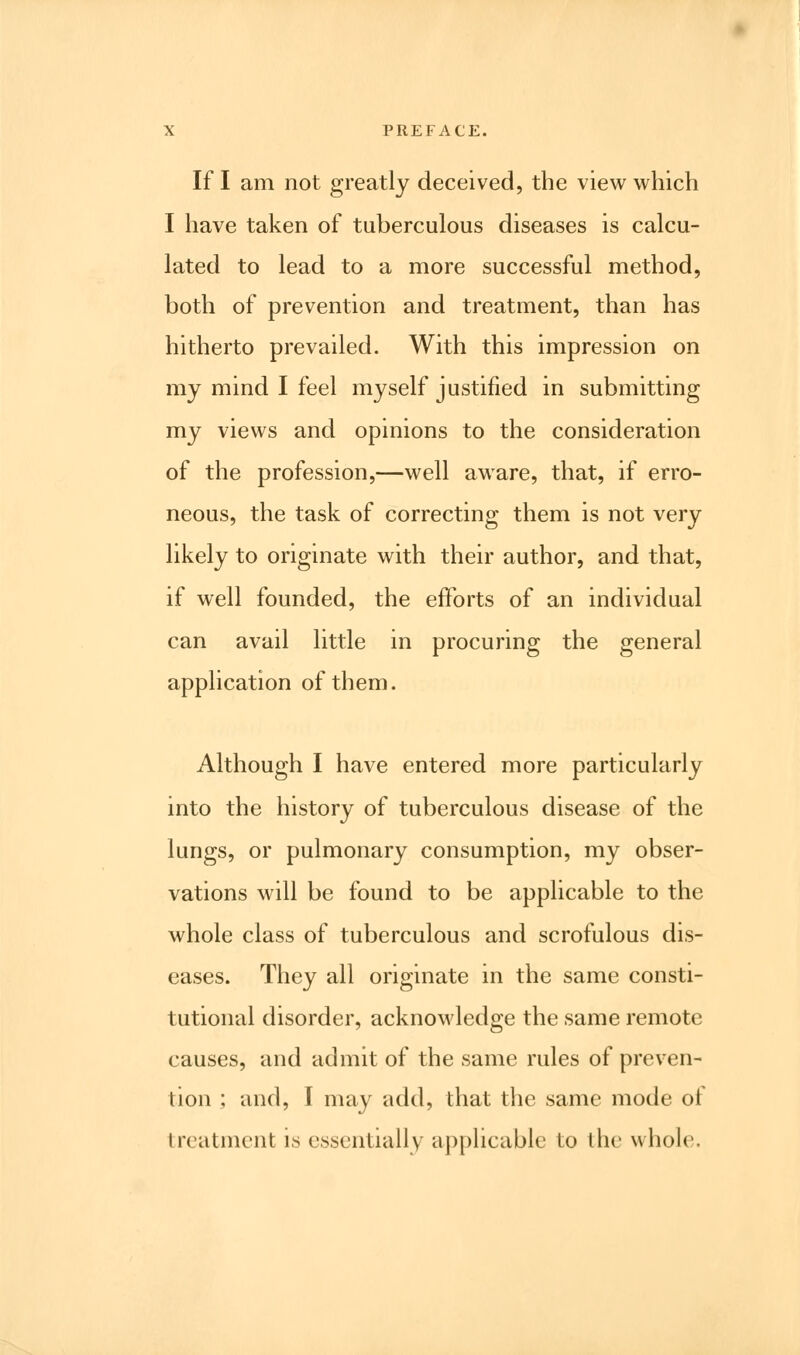 If I am not greatly deceived, the view which I have taken of tuberculous diseases is calcu- lated to lead to a more successful method, both of prevention and treatment, than has hitherto prevailed. With this impression on my mind I feel myself justified in submitting my views and opinions to the consideration of the profession,—well aware, that, if erro- neous, the task of correcting them is not very likely to originate with their author, and that, if well founded, the efforts of an individual can avail little in procuring the general application of them. Although I have entered more particularly into the history of tuberculous disease of the lungs, or pulmonary consumption, my obser- vations will be found to be applicable to the whole class of tuberculous and scrofulous dis- eases. They all originate in the same consti- tutional disorder, acknowledge the same remote causes, and admit of the same rules of preven- tion ; and, I may add, that the same mode of treatment is essentially applicable to the whole.