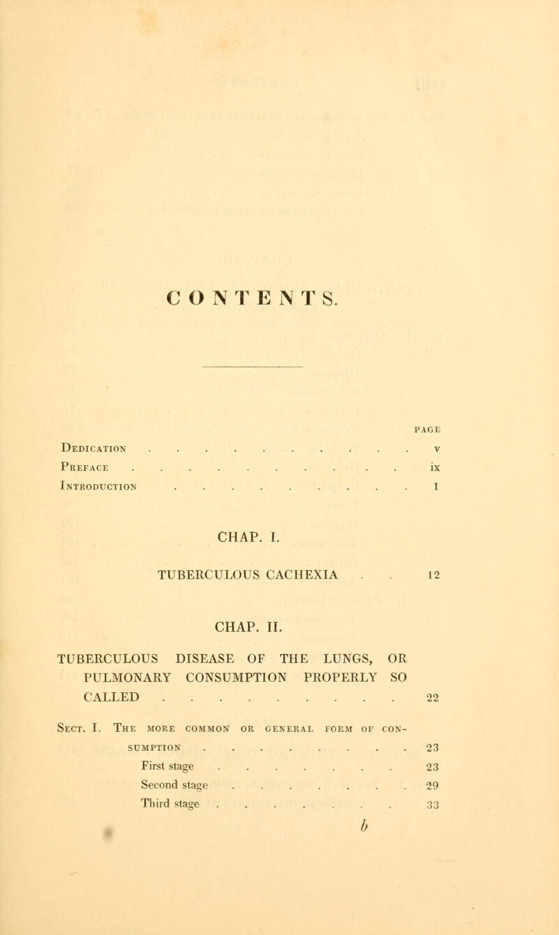 CONTENTS. Dedication v Preface . . . ix Introduction .1 CHAP. I. TUBERCULOUS CACHEXIA . 12 CHAP. II. TUBERCULOUS DISEASE OF THE LUNGS, OR PULMONARY CONSUMPTION PROPERLY SO CALLED 22 Sect. I. The more common or general form of con- sumption 23 First stage 23 Second stage 29 Third stage 33 b