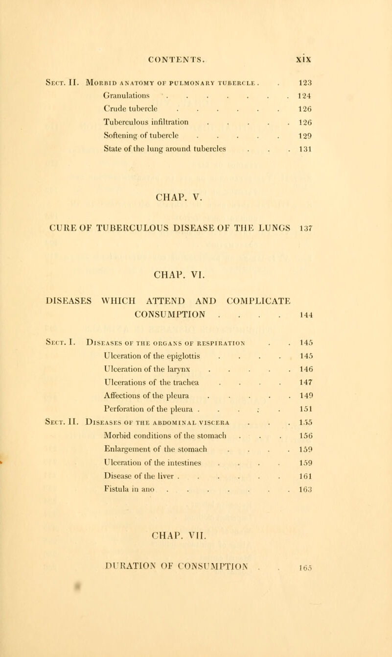 Sect. II. Morbid anatomy of pulmonary tubercle. . 123 Granulations 124 Crude tubercle 126 Tuberculous infiltration 126 Softening of tubercle . . . . . 129 State of the lung around tubercles . . .131 CHAP. V. CURE OF TUBERCULOUS DISEASE OF THE LUNGS 137 CHAP. VI. DISEASES WHICH ATTEND AND COMPLICATE CONSUMPTION .... 144 Sect. I. Diseases of the organs of respiration . . 145 Ulceration of the epiglottis . . . . 145 Ulceration of the larynx ..... 146 Ulcerations of the trachea . . . . 147 Affections of the pleura . . . . .149 Perforation of the pleura . . . ; . 151 Sect. II. Diseases of the abdominal viscera . . . 155 Morbid conditions of the stomach . . . 156 Enlargement of the stomach . . . .159 Ulceration of the intestines .... 159 Disease of the liver 161 Fistula in ano . . . . . . .163 CHAP. VII. DURATION OF CONSUMPTION . . in,