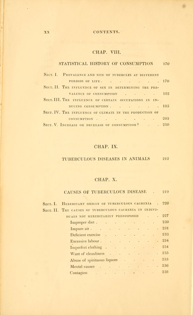 CHAP. VIII. STATISTICAL HISTORY OF CONSUMPTION 170 Sect. I. Prevalence and site of tubercles at different PERIODS OF LIFE 170 Sect. II. The influence of sex in determining the pre- valence OF CONSUMPTION .... 182 Sect. III. The influence of certain occupations in in- ducing CONSUMPTION 185 Sect. IV. The influence of climate in the production of CONSUMPTION ....... 203 Sect. V. Increase or decrease of consumption? . . 210 CHAP. IX. TUBERCULOUS DISEASES IN ANIMALS 212 CHAP. X. CAUSES OF TUBERCULOUS DISEASE . 219 Sect. I. Hereditary origin of tuberculous cachexia . 220 Sect. II. The causes of tuberculous cachexia in indivi- duals NOT HEREDITARILY PREDISPOSED . . 227 Improper diet ....... 230 Impure air 231 Deficient exercise 233 Excessive labour 234 Imperfect clothing 234 Want of cleanliness 235 Abuse of spirituous liquors .... 235 Mental causes 23^ Contagion .....•• 238