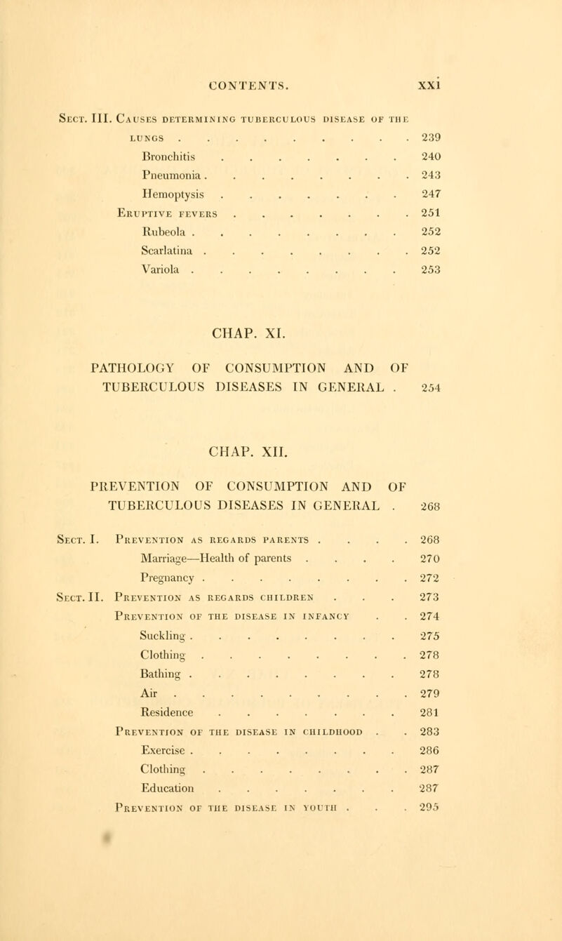 Sect. III. Causes determining tuberculous disease of the lungs 239 Bronchitis 240 Pneumonia........ 243 Hemoptysis 247 Eruptive fevers ....... 251 Rubeola 252 Scarlatina ........ 252 Variola 253 CHAP. XL PATHOLOGY OF CONSUMPTION AND OF TUBERCULOUS DISEASES IN GENERAL . 254 CHAP. XII. PREVENTION OF CONSUMPTION AND OF TUBERCULOUS DISEASES IN GENERAL . 268 Sect. I. Prevention as regards parents .... 268 Marriage—Health of parents .... 270 Pregnancy ........ 272 Sect. II. Prevention as regards children . . . 273 Prevention of the disease in infancy . . 274 Suckling 275 Clothing 278 Bathing 278 Air 279 Residence . . . . . . . 281 Prevention of the disease in childhood . . 283 Exercise 286 Clothing 287 Education 287 Prevention of the disease in youth . . . 295