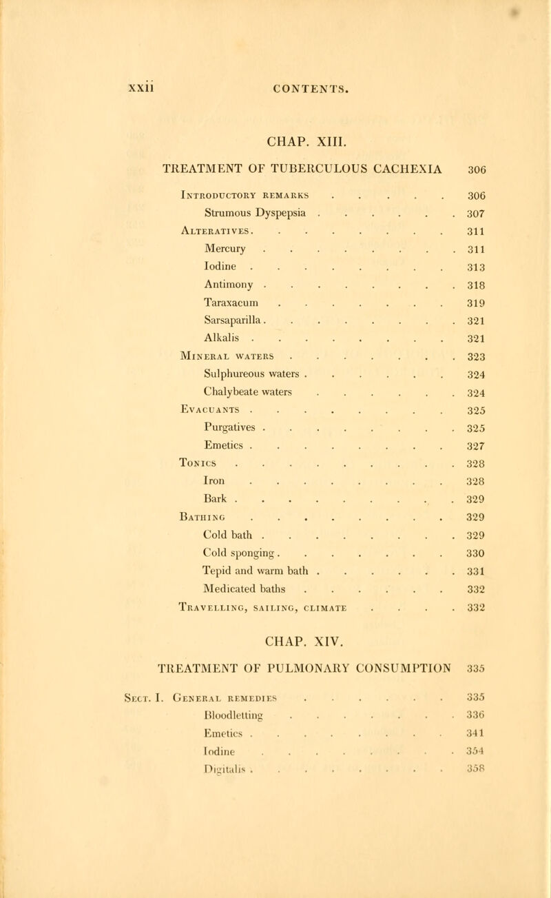 CHAP. XIII. TREATMENT OF TUBERCULOUS CACHEXIA 306 Introductory remarks ..... 306 Strumous Dyspepsia 307 Alteratives. 311 Mercury 311 Iodine 313 Antimony 318 Taraxacum 319 Sarsaparilla........ 321 Alkalis 321 Mineral waters 323 Sulphureous waters ...... 324 Chalybeate waters ...... 324 Evacuants 325 Purgatives . . . . . . . . 325 Emetics . 327 Tonics 328 Iron 328 Bark 329 Bathing 329 Cold bath 329 Cold sponging 330 Tepid and warm bath 331 Medicated baths 332 Travelling, sailing, climate .... 332 CHAP. XIV. TREATMENT OF PULMONARY CONSUMPTION 335 Sect. I. General remedies 335 Bloodletting 336 Emetics 341 Iodine 354 Digitalis 358