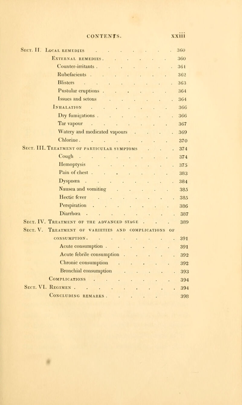 Sect. IF. Local remedies ....... 360 External remedies 360 Counter-irritants 361 Rubefacients 362 Blisters 363 Pustular eruptions 364 Issues and setons 364 Inhalation 366 Dry fumigations 366 Tar vapour 367 Watery and medicated vapours .... 369 Chlorine........ 370 Sect. III. Treatment of particular symptoms . . . 374 Cough 374 Hemoptysis ....... 375 Pain of chest ....... 383 Dyspnoea 384 Nausea and vomiting ..... 385 Hectic fever 385 Perspiration . . . . . . . 386 Diarrhoea 387 Sect. IV. Treatment of the advanced stage . . . 389 Sect. V. Treatment of varieties and complications of consumption 391 Acute consumption 391 Acute febrile consumption 392 Chronic consumption 392 Bronchial consumption ..... 393 Complications ....... 394 Sect. VI. Regimen 394 Concluding remarks 398