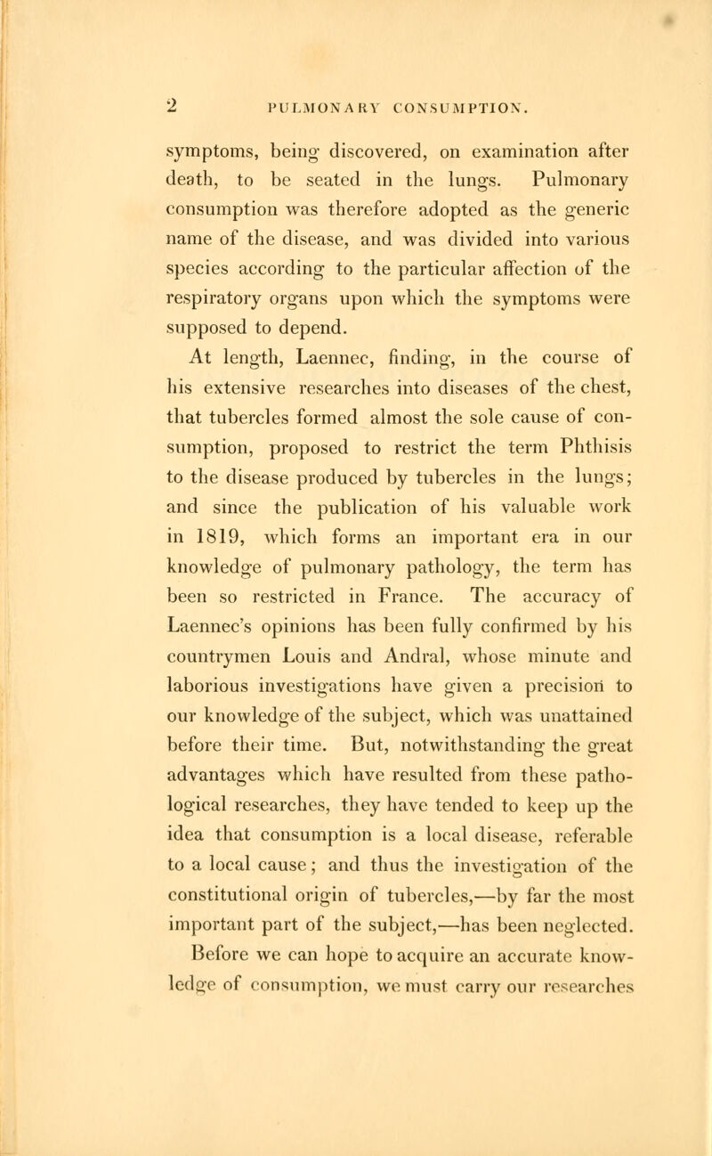 symptoms, being discovered, on examination after death, to be seated in the lungs. Pulmonary consumption was therefore adopted as the generic name of the disease, and was divided into various species according to the particular affection of the respiratory organs upon which the symptoms were supposed to depend. At length, Laennec, finding, in the course of his extensive researches into diseases of the chest, that tubercles formed almost the sole cause of con- sumption, proposed to restrict the term Phthisis to the disease produced by tubercles in the lungs; and since the publication of his valuable work in 1819, which forms an important era in our knowledge of pulmonary pathology, the term has been so restricted in France. The accuracy of Laennec's opinions has been fully confirmed by his countrymen Louis and Andral, whose minute and laborious investigations have given a precision to our knowledge of the subject, which was unattained before their time. But, notwithstanding the great advantages which have resulted from these patho- logical researches, they have tended to keep up the idea that consumption is a local disease, referable to a local cause; and thus the investigation of the constitutional origin of tubercles,—by far the most important part of the subject,—has been neglected. Before we can hope to acquire an accurate know- ledge of consumption, we must carry our researches