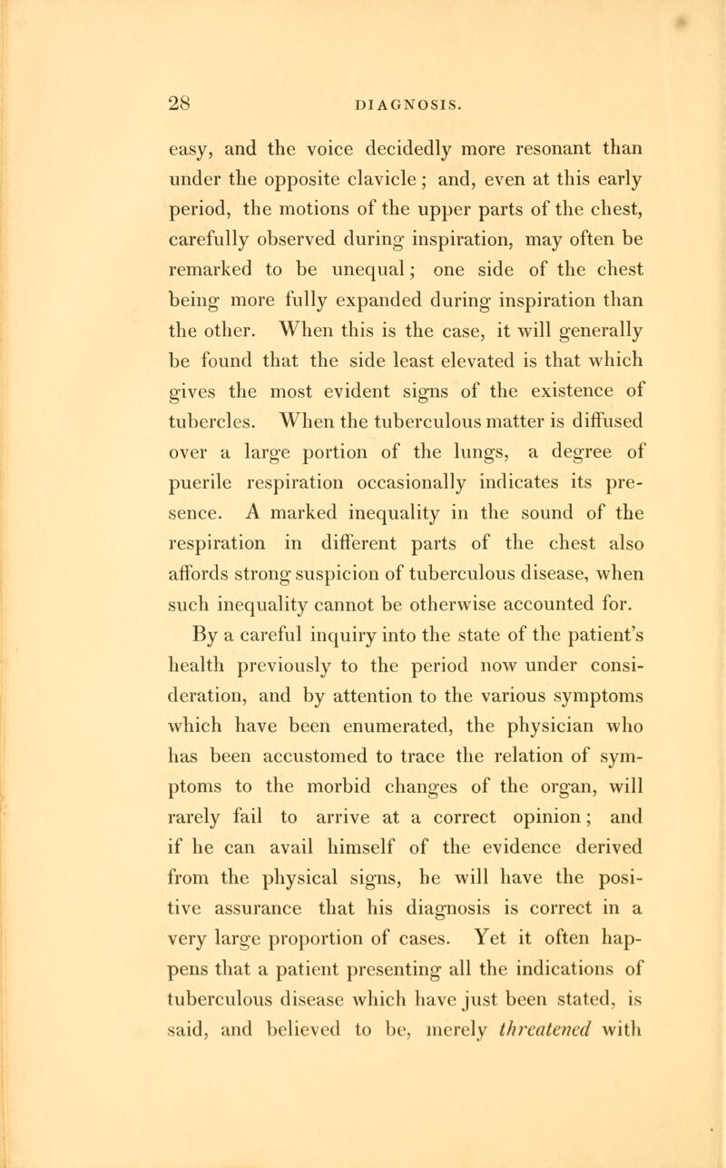 easy, and the voice decidedly more resonant than under the opposite clavicle; and, even at this early period, the motions of the upper parts of the chest, carefully observed during inspiration, may often be remarked to be unequal; one side of the chest being more fully expanded during inspiration than the other. When this is the case, it will generally be found that the side least elevated is that which gives the most evident signs of the existence of tubercles. When the tuberculous matter is diffused over a large portion of the lungs, a degree of puerile respiration occasionally indicates its pre- sence. A marked inequality in the sound of the respiration in different parts of the chest also affords strong suspicion of tuberculous disease, when such inequality cannot be otherwise accounted for. By a careful inquiry into the state of the patient's health previously to the period now under consi- deration, and by attention to the various symptoms which have been enumerated, the physician who has been accustomed to trace the relation of sym- ptoms to the morbid changes of the organ, will rarely fail to arrive at a correct opinion; and if he can avail himself of the evidence derived from the physical signs, he will have the posi- tive assurance that his diagnosis is correct in a very large proportion of cases. Yet it often hap- pens that a patient presenting all the indications of tuberculous disease which have just been stated, is said, and believed to be, merely threatened with