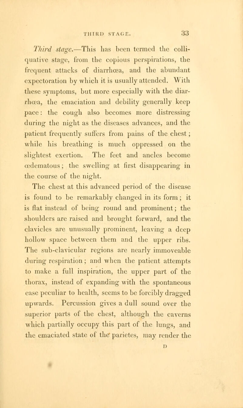 Third stage—This has been termed the colli- quative stage, from the copious perspirations, the frequent attacks of diarrhoea, and the abundant expectoration by which it is usually attended. With these symptoms, but more especially with the diar- rhoea, the emaciation and debility generally keep pace: the cough also becomes more distressing during the night as the diseases advances, and the patient frequently suffers from pains of the chest; while his breathing is much oppressed on the slightest exertion. The feet and ancles become cedematous; the swelling at first disappearing in the course of the night. The chest at this advanced period of the disease is found to be remarkably changed in its form; it is flat instead of being round and prominent; the shoulders are raised and brought forward, and the clavicles are unusually prominent, leaving a deep hollow space between them and the upper ribs. The sub-clavicular regions are nearly immoveable during respiration; and when the patient attempts to make a full inspiration, the upper part of the thorax, instead of expanding with the spontaneous ease peculiar to health, seems to be forcibly dragged upwards. Percussion gives a dull sound over the superior parts of the chest, although the caverns which partially occupy this part of the lungs, and the emaciated state of the* parietes, may render the D