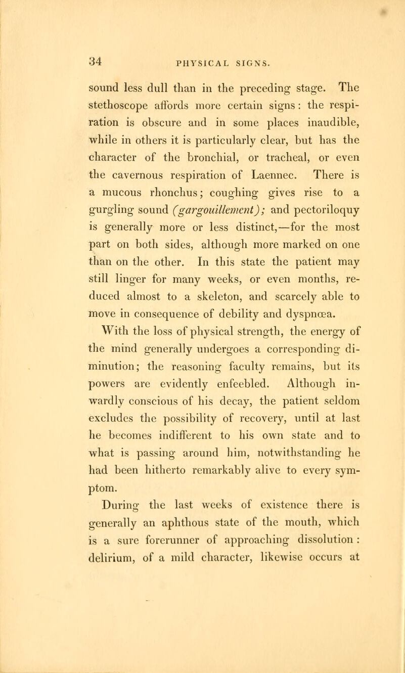 sound less dull than in the preceding stage. The stethoscope affords more certain signs : the respi- ration is obscure and in some places inaudible, while in others it is particularly clear, but has the character of the bronchial, or tracheal, or even the cavernous respiration of Laennec. There is a mucous rhonchus; coughing gives rise to a gurgling sound (gargouillement); and pectoriloquy is generally more or less distinct,—for the most part on both sides, although more marked on one than on the other. In this state the patient may still linger for many weeks, or even months, re- duced almost to a skeleton, and scarcely able to move in consequence of debility and dyspnoea. With the loss of physical strength, the energy of the mind generally undergoes a corresponding di- minution; the reasoning faculty remains, but its powers are evidently enfeebled. Although in- wardly conscious of his decay, the patient seldom excludes the possibility of recovery, until at last he becomes indifferent to his own state and to what is passing around him, notwithstanding he had been hitherto remarkably alive to every sym- ptom. During the last weeks of existence there is generally an aphthous state of the mouth, which is a sure forerunner of approaching dissolution : delirium, of a mild character, likewise occurs at