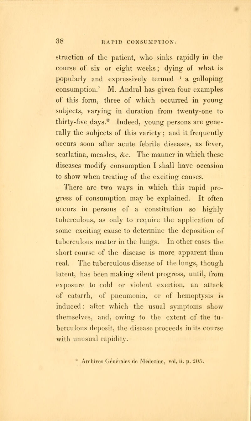 struction of the patient, who sinks rapidly in the course of six or eight weeks; dying of what is popularly and expressively termed ' a galloping consumption.' M. Andral has given four examples of this form, three of which occurred in young subjects, varying in duration from twenty-one to thirty-five days.* Indeed, young persons are gene- rally the subjects of this variety; and it frequently occurs soon after acute febrile diseases, as fever, scarlatina, measles, &c. The manner in which these diseases modify consumption I shall have occasion to show when treating of the exciting causes. There are two ways in which this rapid pro- gress of consumption may be explained. It often occurs in persons of a constitution so highly tuberculous, as only to require the application of some exciting cause to determine the deposition of tuberculous matter in the lungs. In other cases the short course of the disease is more apparent than real. The tuberculous disease of the lungs, though latent, has been making silent progress, until, from exposure to cold or violent exertion, an attack of catarrh, of pneumonia, or of hemoptysis is induced: after which the usual symptoms show themselves, and, owing to the extent of the tu- berculous deposit, the disease proceeds in its course with unusual rapidity. * Archives Generates do Medecine, vol. ii. p. 205.