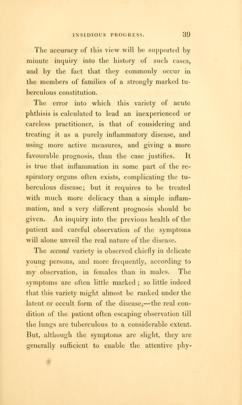 The accuracy of this view will be supported by minute inquiry into the history of such cases, and by the fact that they commonly occur in the members of families of a strongly marked tu- berculous constitution. The error into which this variety of acute phthisis is calculated to lead an inexperienced or careless practitioner, is that of considering and treating it as a purely inflammatory disease, and using more active measures, and giving a more favourable prognosis, than the case justifies. It is true that inflammation in some part of the re- spiratory organs often exists, complicating the tu- berculous disease; but it requires to be treated with much more delicacy than a simple inflam- mation, and a very different prognosis should be given. An inquiry into the previous health of the patient and careful observation of the symptoms will alone unveil the real nature of the disease. The second variety is observed chiefly in delicate young persons, and more frequently, according to my observation, in females than in males. The symptoms are often little marked ; so little indeed that this variety might almost be ranked under the latent or occult form of the disease,—the real con- dition of the patient often escaping observation till the luno-s are tuberculous to a considerable extent. But, although the symptoms are slight, they are generally sufficient to enable the attentive phy-