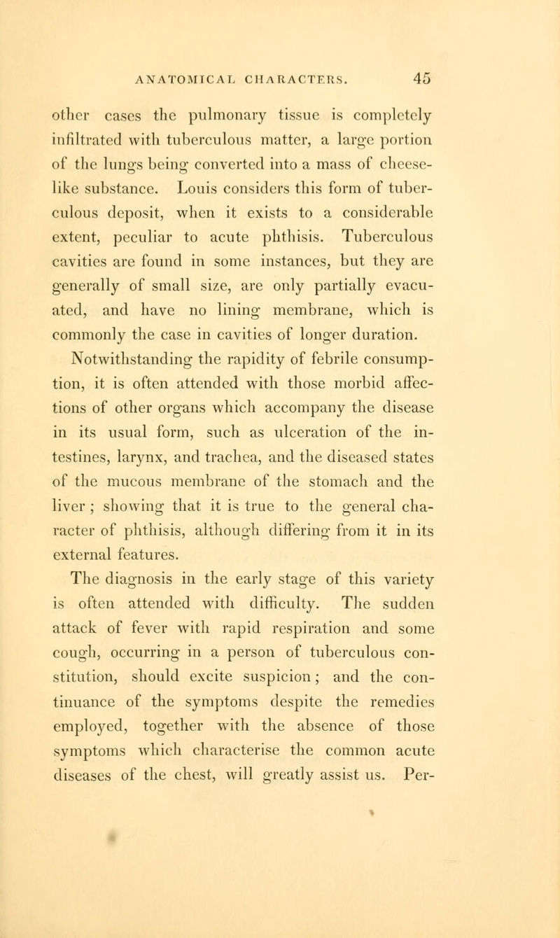 other cases the pulmonary tissue is completely infiltrated with tuberculous matter, a large portion of the lunffs being1 converted into a mass of cheese- like substance. Louis considers this form of tuber- culous deposit, when it exists to a considerable extent, peculiar to acute phthisis. Tuberculous cavities are found in some instances, but they are generally of small size, are only partially evacu- ated, and have no lining membrane, which is commonly the case in cavities of longer duration. Notwithstanding the rapidity of febrile consump- tion, it is often attended with those morbid affec- tions of other organs which accompany the disease in its usual form, such as ulceration of the in- testines, larynx, and trachea, and the diseased states of the mucous membrane of the stomach and the liver ; showing that it is true to the general cha- racter of phthisis, although differing from it in its external features. The diagnosis in the early stage of this variety is often attended with difficulty. The sudden attack of fever with rapid respiration and some cough, occurring in a person of tuberculous con- stitution, should excite suspicion; and the con- tinuance of the symptoms despite the remedies employed, together with the absence of those symptoms which characterise the common acute diseases of the chest, will greatly assist us. Per-