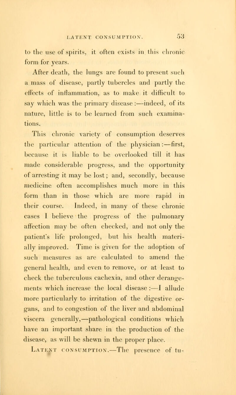 LATENT CONSUMPTION. -r>.'i to the use of spirits, it often exists in this chronic form for years. After death, the lungs are found to present such a mass of disease, partly tubercles and partly the effects of inflammation, as to make it difficult to say which was the primary disease :—indeed, of its nature, little is to be learned from such examina- tions. This chronic variety of consumption deserves the particular attention of the physician:—first, because it is liable to be overlooked till it has made considerable progress, and the opportunity of arresting it may be lost; and, secondly, because medicine often accomplishes much more in this form than in those which are more rapid in their course. Indeed, in many of these chronic cases I believe the progress of the pulmonary affection may be often checked, and not only the patient's life prolonged, but his health materi- ally improved. Time is given for the adoption of such measures as are calculated to amend the general health, and even to remove, or at least to check the tuberculous cachexia, and other derange- ments which increase the local disease :—I allude more particularly to irritation of the digestive or- gans, and to congestion of the liver and abdominal viscera generally,—pathological conditions which have an important share in the production of the disease, as will be shewn in the proper place. Latent consumption.—The presence of tu-