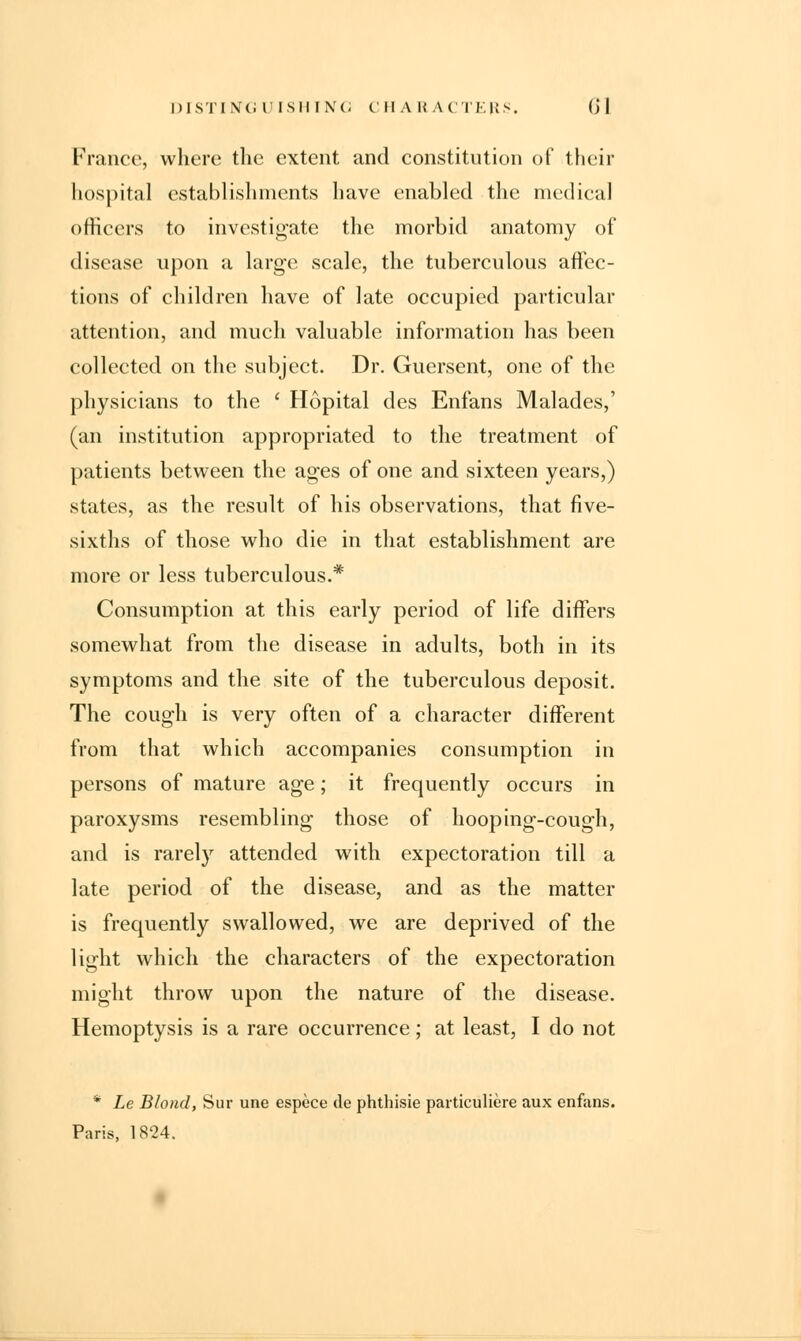 DISTINGUISHING CHARACTERS. (') 1 France, where the extent and constitution of their hospital establishments have enabled the medical officers to investigate the morbid anatomy of disease upon a large scale, the tuberculous affec- tions of children have of late occupied particular attention, and much valuable information has been collected on the subject. Dr. Guersent, one of the physicians to the ' Hopital des Enfans Malades,' (an institution appropriated to the treatment of patients between the ages of one and sixteen years,) states, as the result of his observations, that five- sixths of those who die in that establishment are more or less tuberculous.* Consumption at this early period of life differs somewhat from the disease in adults, both in its symptoms and the site of the tuberculous deposit. The cough is very often of a character different from that which accompanies consumption in persons of mature age; it frequently occurs in paroxysms resembling those of hooping-cough, and is rarely attended with expectoration till a late period of the disease, and as the matter is frequently swallowed, we are deprived of the light which the characters of the expectoration might throw upon the nature of the disease. Hemoptysis is a rare occurrence; at least, I do not * Le Blond, Sur une espece de phthisie paiticuliere aux enfans. Paris, 1824.