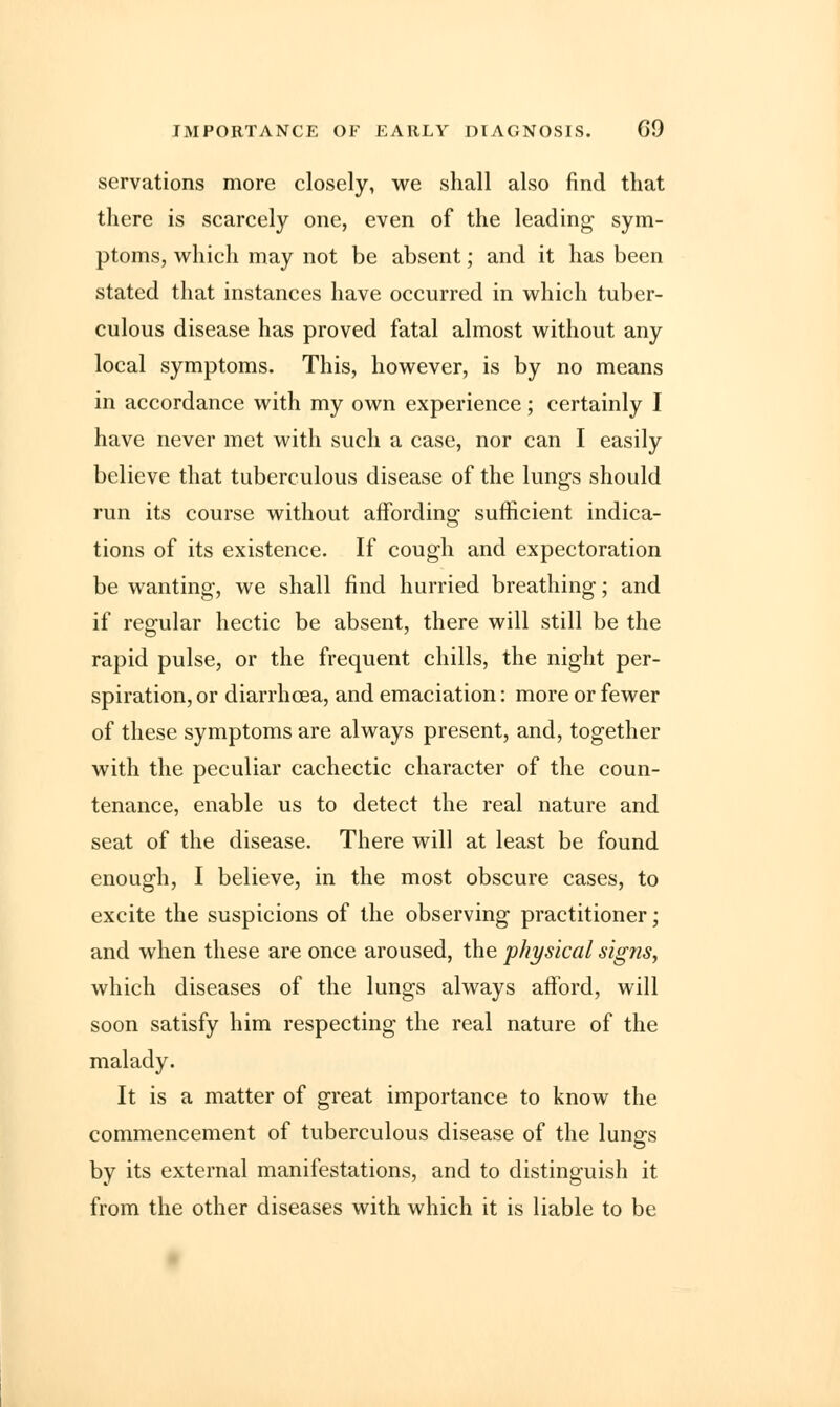 IMPORTANCE OF EARLY DIAGNOSIS. G9 servations more closely, we shall also find that there is scarcely one, even of the leading sym- ptoms, which may not be absent; and it has been stated that instances have occurred in which tuber- culous disease has proved fatal almost without any local symptoms. This, however, is by no means in accordance with my own experience; certainly I have never met with such a case, nor can I easily believe that tuberculous disease of the lungs should run its course without affording sufficient indica- tions of its existence. If cough and expectoration be wanting, we shall find hurried breathing; and if regular hectic be absent, there will still be the rapid pulse, or the frequent chills, the night per- spiration, or diarrhoea, and emaciation: more or fewer of these symptoms are always present, and, together with the peculiar cachectic character of the coun- tenance, enable us to detect the real nature and seat of the disease. There will at least be found enough, I believe, in the most obscure cases, to excite the suspicions of the observing practitioner; and when these are once aroused, the physical signs, which diseases of the lungs always afford, will soon satisfy him respecting the real nature of the malady. It is a matter of great importance to know the commencement of tuberculous disease of the lungs by its external manifestations, and to distinguish it from the other diseases with which it is liable to be