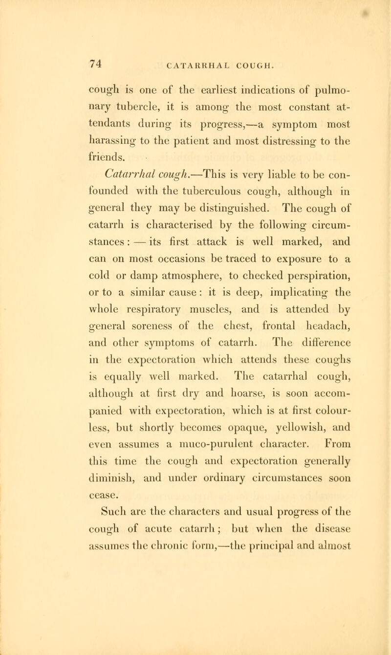 cough is one of the earliest indications of pulmo- nary tubercle, it is among the most constant at- tendants during its progress,—a symptom most harassing to the patient and most distressing to the friends. Catarrhal cough.—This is very liable to be con- founded with the tuberculous cough, although in general they may be distinguished. The cough of catarrh is characterised by the following circum- stances : — its first attack is well marked, and can on most occasions be traced to exposure to a cold or damp atmosphere, to checked perspiration, or to a similar cause: it is deep, implicating the whole respiratory muscles, and is attended by general soreness of the chest, frontal headach, and other symptoms of catarrh. The difference in the expectoration which attends these coughs is equally well marked. The catarrhal cough, although at first dry and hoarse, is soon accom- panied with expectoration, which is at first colour- less, but shortly becomes opaque, yellowish, and even assumes a muco-purulent character. From this time the cough and expectoration generally diminish, and under ordinary circumstances soon cease. Such are the characters and usual progress of the cough of acute catarrh; but when the disease assumes the chronic form,—the principal and almost