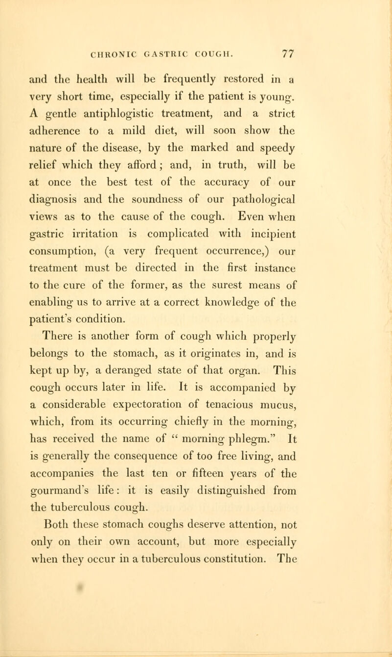 and the health will be frequently restored in a very short time, especially if the patient is young-. A gentle antiphlogistic treatment, and a strict adherence to a mild diet, will soon show the nature of the disease, by the marked and speedy relief which they afford ; and, in truth, will be at once the best test of the accuracy of our diagnosis and the soundness of our pathological views as to the cause of the cough. Even when gastric irritation is complicated with incipient consumption, (a very frequent occurrence,) our treatment must be directed in the first instance to the cure of the former, as the surest means of enabling us to arrive at a correct knowledge of the patient's condition. There is another form of cough which properly belongs to the stomach, as it originates in, and is kept up by, a deranged state of that organ. This cough occurs later in life. It is accompanied by a considerable expectoration of tenacious mucus, which, from its occurring chiefly in the morning, has received the name of  morning phlegm. It is generally the consequence of too free living, and accompanies the last ten or fifteen years of the gourmand's life: it is easily distinguished from the tuberculous cough. Both these stomach coughs deserve attention, not only on their own account, but more especially when they occur in a tuberculous constitution. The