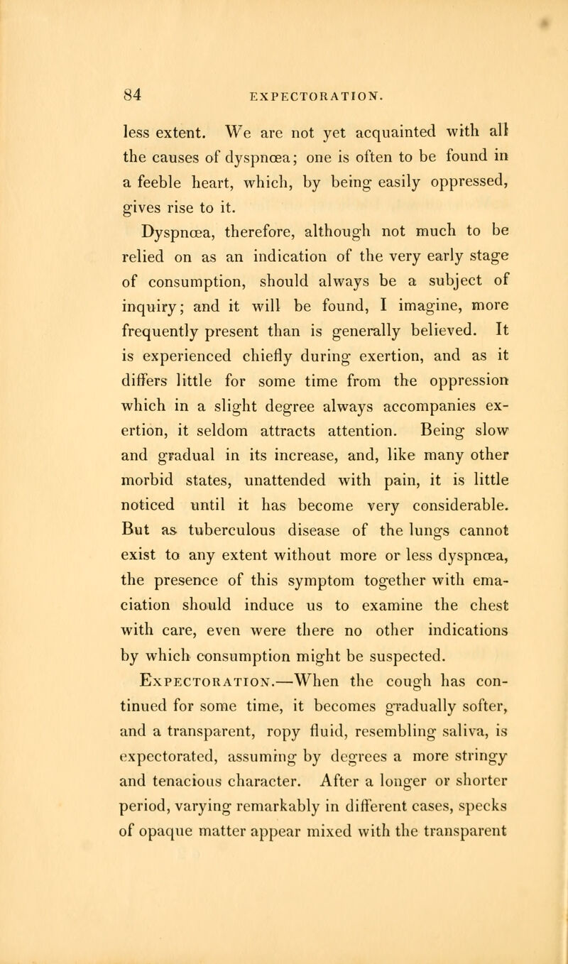 less extent. We are not yet acquainted with all the causes of dyspnoea; one is often to be found in a feeble heart, which, by being easily oppressed, gives rise to it. Dyspnoea, therefore, although not much to be relied on as an indication of the very early stage of consumption, should always be a subject of inquiry; and it will be found, I imagine, more frequently present than is generally believed. It is experienced chiefly during exertion, and as it differs little for some time from the oppression which in a slight degree always accompanies ex- ertion, it seldom attracts attention. Being slow and gradual in its increase, and, like many other morbid states, unattended with pain, it is little noticed until it has become very considerable. But as tuberculous disease of the lungs cannot exist to any extent without more or less dyspnoea, the presence of this symptom together with ema- ciation should induce us to examine the chest with care, even were there no other indications by which consumption might be suspected. Expectoration.—When the cough has con- tinued for some time, it becomes gradually softer, and a transparent, ropy fluid, resembling saliva, is expectorated, assuming by degrees a more stringy and tenacious character. After a longer or shorter period, varying remarkably in different cases, specks of opaque matter appear mixed with the transparent