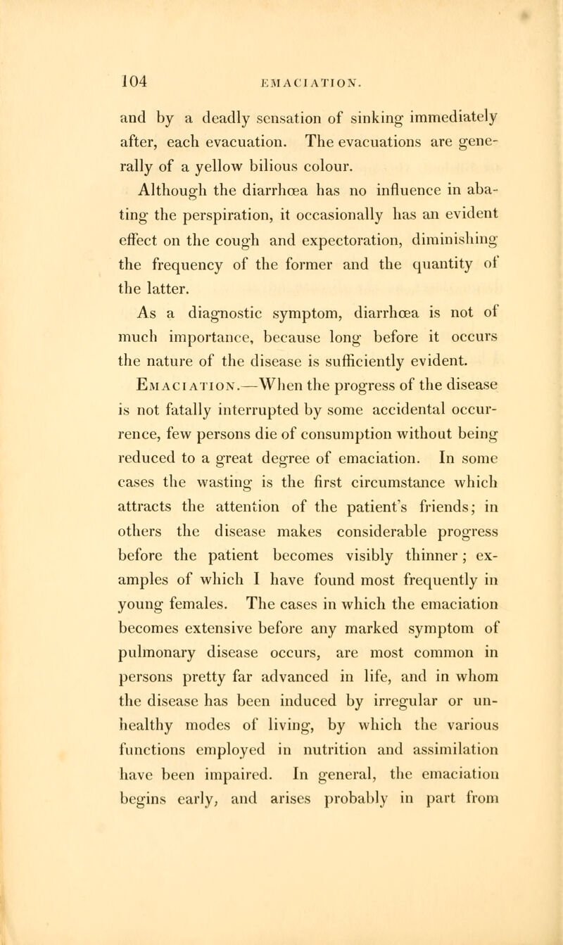 and by a deadly sensation of sinking immediately after, each evacuation. The evacuations are gene- rally of a yellow bilious colour. Although the diarrhoea has no influence in aba- ting the perspiration, it occasionally has an evident effect on the cough and expectoration, diminishing the frequency of the former and the quantity ol the latter. As a diagnostic symptom, diarrhoea is not of much importance, because long before it occurs the nature of the disease is sufficiently evident. Emaciation.—When the progress of the disease is not fatally interrupted by some accidental occur- rence, few persons die of consumption without being reduced to a great degree of emaciation. In some cases the wasting is the first circumstance which attracts the attention of the patient's friends; in others the disease makes considerable progress before the patient becomes visibly thinner; ex- amples of which I have found most frequently in young females. The cases in which the emaciation becomes extensive before any marked symptom of pulmonary disease occurs, are most common in persons pretty far advanced in life, and in whom the disease has been induced by irregular or un- healthy modes of living, by which the various functions employed in nutrition and assimilation have been impaired. In general, the emaciation begins early, and arises probably in part from