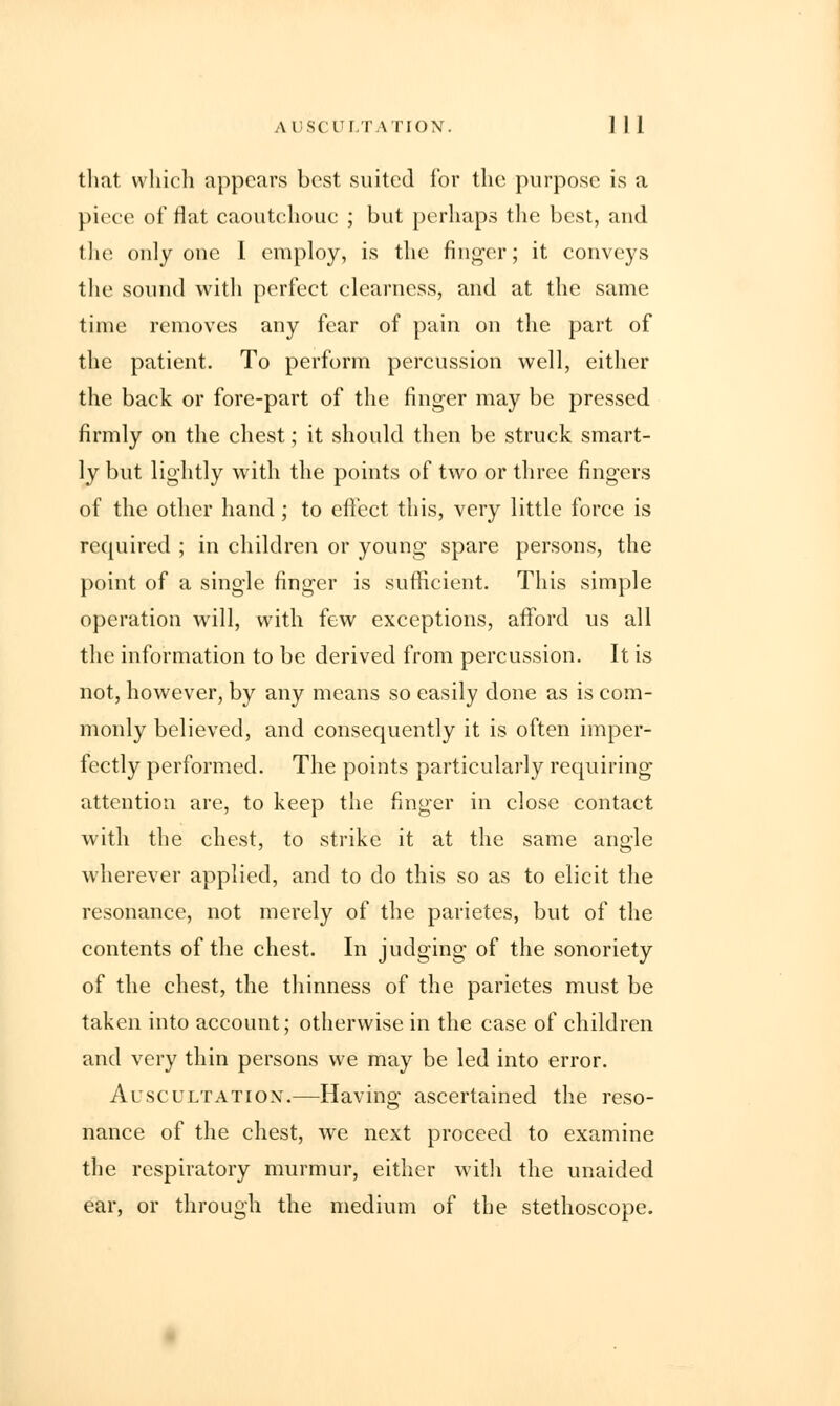 AUSCULTATION. ] I 1 that which appears best suited for the purpose is a piece of flat caoutchouc ; but perhaps the best, and the only one I employ, is the finger; it conveys the sound with perfect clearness, and at the same time removes any fear of pain on the part of the patient. To perform percussion well, either the back or fore-part of the finger may be pressed firmly on the chest; it should then be struck smart- ly but lightly with the points of two or three fingers of the other hand ; to effect this, very little force is required ; in children or young spare persons, the point of a single finger is sufficient. This simple operation will, with few exceptions, afford us all the information to be derived from percussion. It is not, however, by any means so easily done as is com- monly believed, and consequently it is often imper- fectly performed. The points particularly requiring attention are, to keep the finger in close contact with the chest, to strike it at the same angle wherever applied, and to do this so as to elicit the resonance, not merely of the parietes, but of the contents of the chest. In judging of the sonoriety of the chest, the thinness of the parietes must be taken into account; otherwise in the case of children and very thin persons we may be led into error. Auscultatiox.—Having ascertained the reso- nance of the chest, we next proceed to examine the respiratory murmur, either with the unaided ear, or through the medium of the stethoscope.