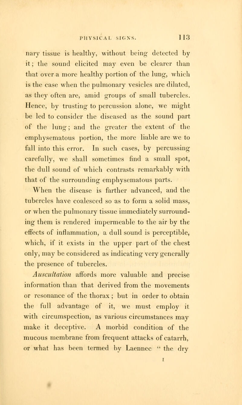 nary tissue is healthy, without being- detected by it; the sound elicited may even be clearer than that over a more healthy portion of the lung, which is the case when the pulmonary vesicles are dilated, as they often are, amid groups of small tubercles. Hence, by trusting to percussion alone, we might be led to consider the diseased as the sound part of the lung; and the greater the extent of the emphysematous portion, the more liable are we to fall into this error. In such cases, by percussing carefully, we shall sometimes find a small spot, the dull sound of which contrasts remarkably with that of the surrounding emphysematous parts. When the disease is farther advanced, and the tubercles have coalesced so as to form a solid mass, or when the pulmonary tissue immediately surround- ing them is rendered impermeable to the air by the effects of inflammation, a dull sound is perceptible, which, if it exists in the upper part of the chest only, may be considered as indicating very generally the presence of tubercles. Auscultation affords more valuable and precise information than that derived from the movements or resonance of the thorax ; but in order to obtain the full advantage of it, we must employ it with circumspection, as various circumstances may make it deceptive. A morbid condition of the mucous membrane from frequent attacks of catarrh, or what has been termed by Laennec  the dry i