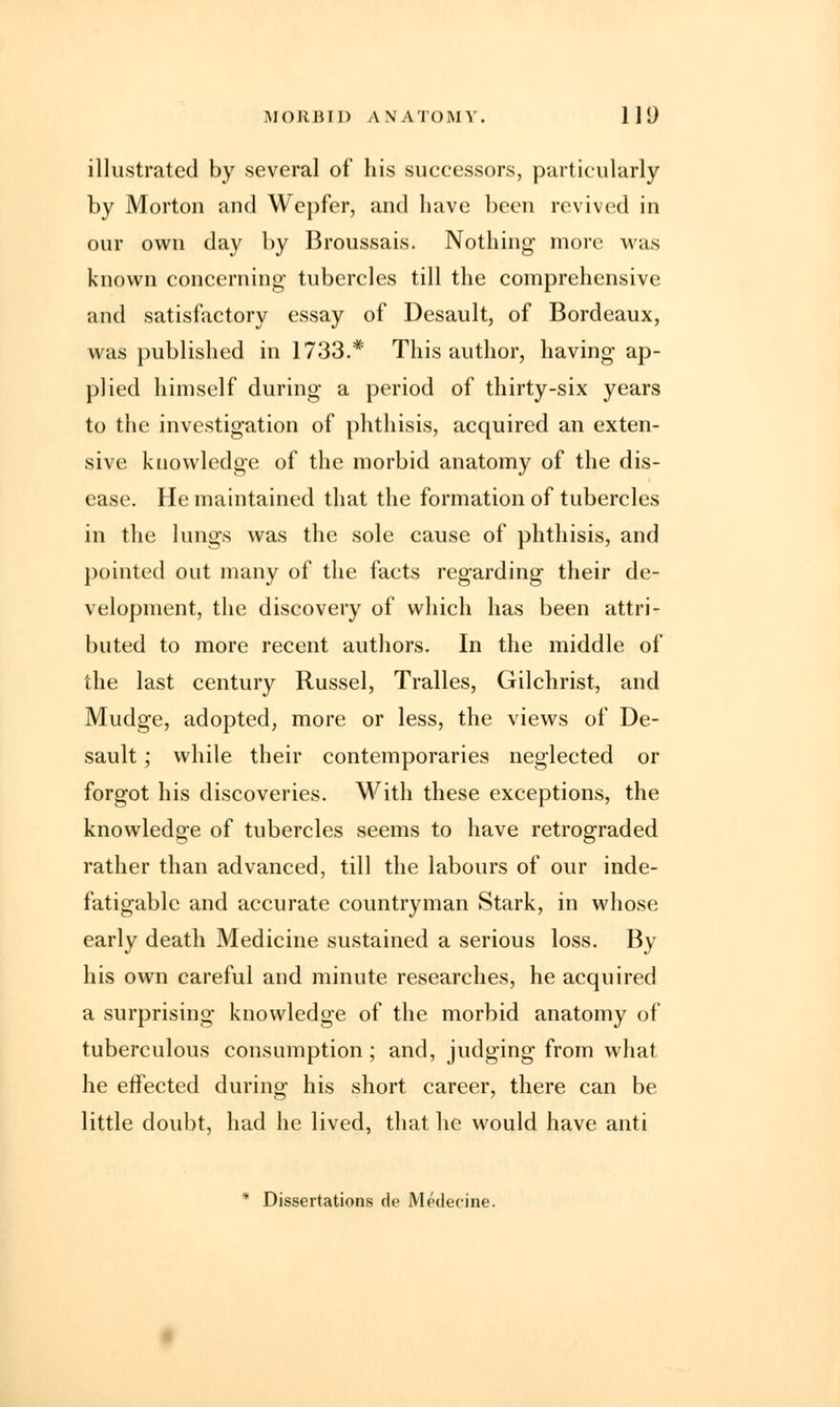 illustrated by several of his successors, particularly by Morton and Wepfer, and have been revived in our own day by Broussais. Nothing more was known concerning tubercles till the comprehensive and satisfactory essay of Desault, of Bordeaux, was published in 1733.* This author, having ap- plied himself during a period of thirty-six years to the investigation of phthisis, acquired an exten- sive knowledge of the morbid anatomy of the dis- ease. He maintained that the formation of tubercles in the lungs was the sole cause of phthisis, and pointed out many of the facts regarding their de- velopment, the discovery of which has been attri- buted to more recent authors. In the middle of the last century Russel, Tralles, Gilchrist, and Mudge, adopted, more or less, the views of De- sault ; while their contemporaries neglected or forgot his discoveries. With these exceptions, the knowledge of tubercles seems to have retrograded rather than advanced, till the labours of our inde- fatigable and accurate countryman Stark, in whose early death Medicine sustained a serious loss. By his own careful and minute researches, he acquired a surprising knowledge of the morbid anatomy of tuberculous consumption ; and, judging from what he effected during his short career, there can be little doubt, had he lived, that he would have anti * Dissertations de Medecine.