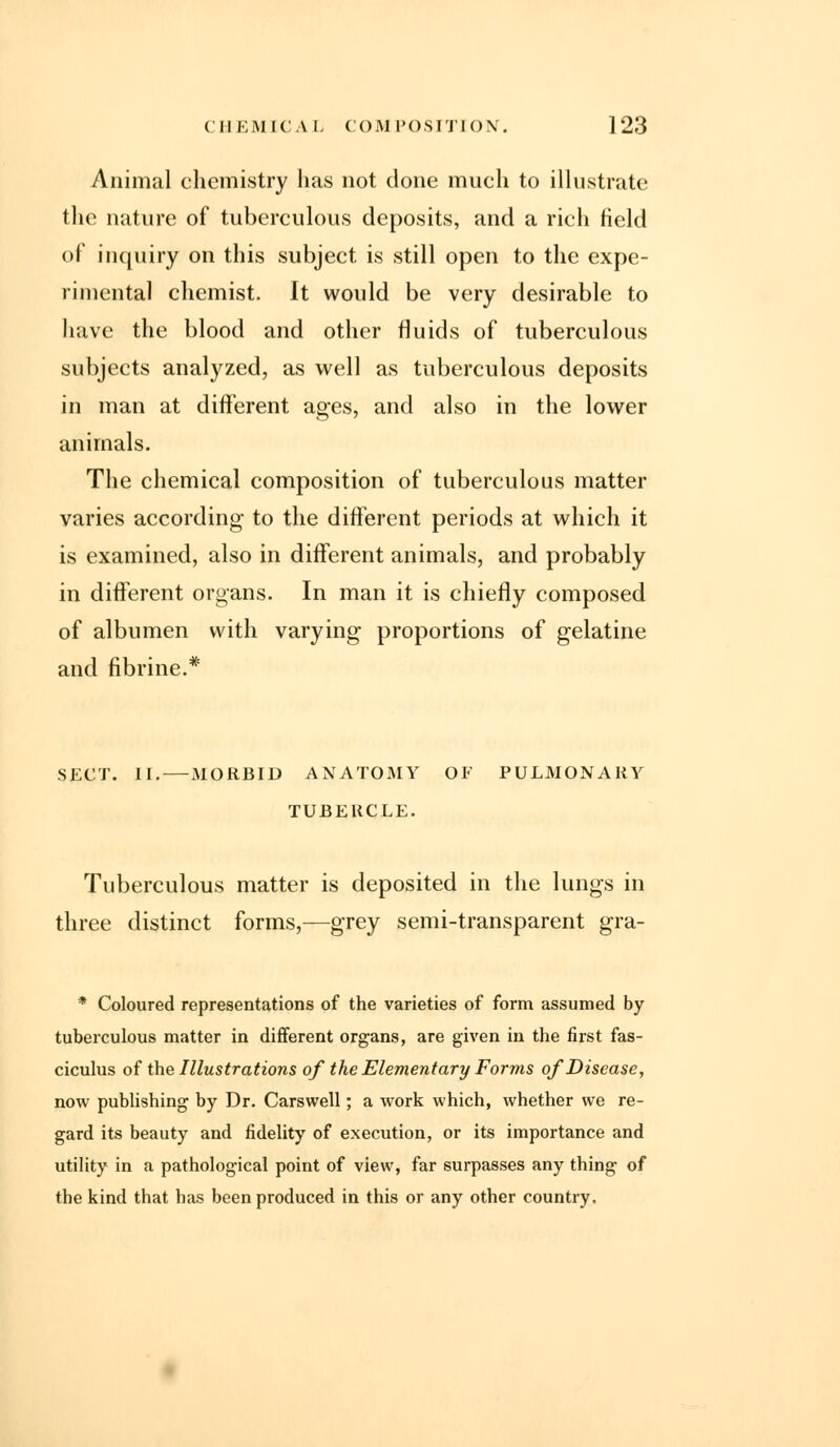 Animal chemistry has not done much to illustrate the nature of tuberculous deposits, and a rich field of inquiry on this subject is still open to the expe- rimental chemist. It would be very desirable to have the blood and other fluids of tuberculous subjects analyzed, as well as tuberculous deposits in man at different ages, and also in the lower animals. The chemical composition of tuberculous matter varies according to the different periods at which it is examined, also in different animals, and probably in different organs. In man it is chiefly composed of albumen with varying proportions of gelatine and fibrine.* SECT. II. MORBID ANATOMY OF PULMONARY TUBERCLE. Tuberculous matter is deposited in the lungs in three distinct forms,—grey semi-transparent gra- * Coloured representations of the varieties of form assumed by tuberculous matter in different organs, are given in the first fas- ciculus of the Illustrations of the Elementary Forms of Disease, now publishing by Dr. Carswell; a work which, whether we re- gard its beauty and fidelity of execution, or its importance and utility in a pathological point of view, far surpasses any thing of the kind that has been produced in this or any other country,