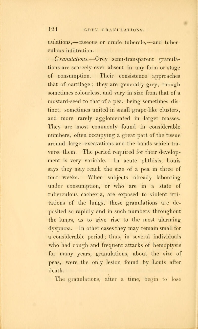 nidations,—caseous or crude tubercle,—and tuber- culous infiltration. Granulations.—Grey semi-transparent granula- tions are scarcely ever absent in any form or stage of consumption. Their consistence approaches that of cartilage ; they are generally grey, though sometimes colourless, and vary in size from that of a mustard-seed to that of a pea, being sometimes dis- tinct, sometimes united in small grape-like clusters, and more rarely agglomerated in larger masses. They are most commonly found in considerable numbers, often occupying a great part of the tissue around large excavations and the bands which tra- verse them. The period required for their develop- ment is very variable. In acute phthisis, Louis says they may reach the size of a pea in three of four weeks. When subjects already labouring under consumption, or who are in a state of tuberculous cachexia, are exposed to violent irri- tations of the lungs, these granulations are de- posited so rapidly and in such numbers throughout the lungs, as to give rise to the most alarming dyspnoea. In other cases they may remain small for a considerable period; thus, in several individuals who had cough and frequent attacks of hemoptysis for many years, granulations, about the size of peas, were the only lesion found by Louis after death. The granulations, after a time, begin to lose