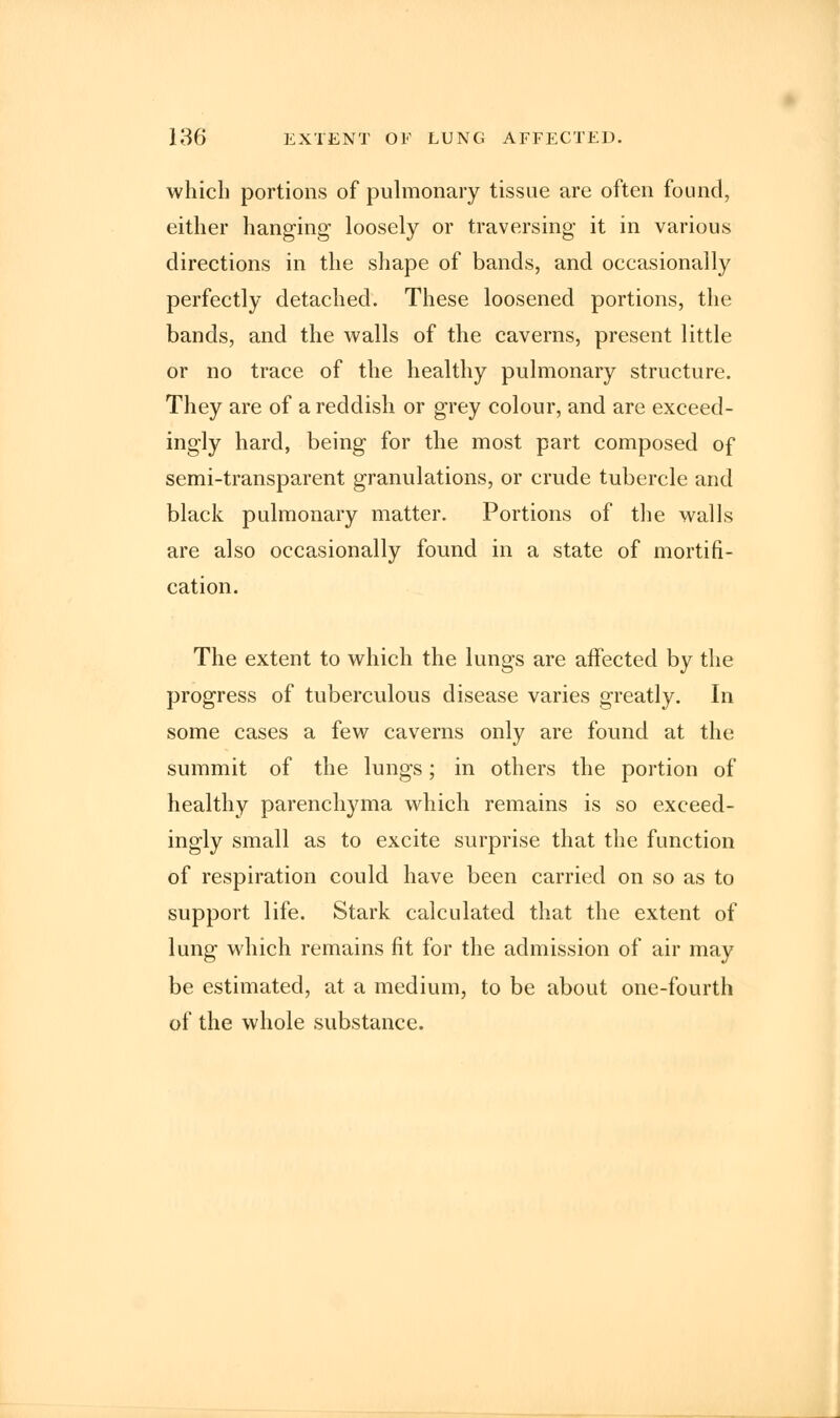which portions of pulmonary tissue are often found, either hanging loosely or traversing it in various directions in the shape of bands, and occasionally perfectly detached. These loosened portions, the bands, and the walls of the caverns, present little or no trace of the healthy pulmonary structure. They are of a reddish or grey colour, and are exceed- ingly hard, being for the most part composed of semi-transparent granulations, or crude tubercle and black pulmonary matter. Portions of the walls are also occasionally found in a state of mortifi- cation. The extent to which the lungs are affected by the progress of tuberculous disease varies greatly. In some cases a few caverns only are found at the summit of the lungs; in others the portion of healthy parenchyma which remains is so exceed- ingly small as to excite surprise that the function of respiration could have been carried on so as to support life. Stark calculated that the extent of lung which remains fit for the admission of air may be estimated, at a medium, to be about one-fourth of the whole substance.