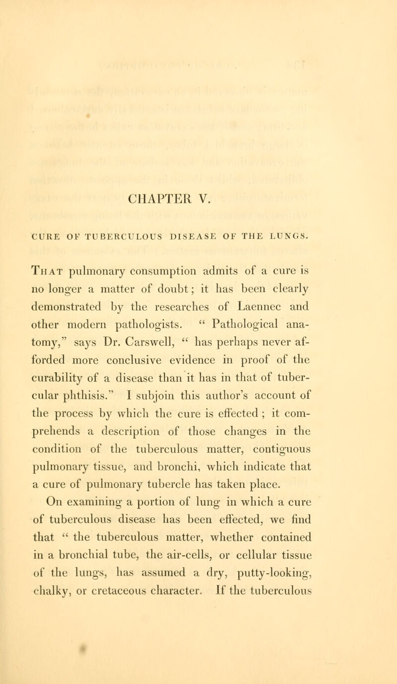 CURE OF TUBERCULOUS DISEASE OF THE LUNGS. That pulmonary consumption admits of a cure is no longer a matter of doubt; it has been clearly demonstrated by the researches of Laennec and other modern pathologists.  Pathological ana- tomy, says Dr. Carswell,  has perhaps never af- forded more conclusive evidence in proof of the curability of a disease than it has in that of tuber- cular phthisis. I subjoin this author's account of the process by which the cure is effected ; it com- prehends a description of those changes in the condition of the tuberculous matter, contiguous pulmonary tissue, and bronchi, which indicate that a cure of pulmonary tubercle has taken place. On examining a portion of lung in which a cure of tuberculous disease has been effected, we find that  the tuberculous matter, whether contained in a bronchial tube, the air-cells, or cellular tissue of the lungs, has assumed a dry, putty-looking, chalky, or cretaceous character. If the tuberculous