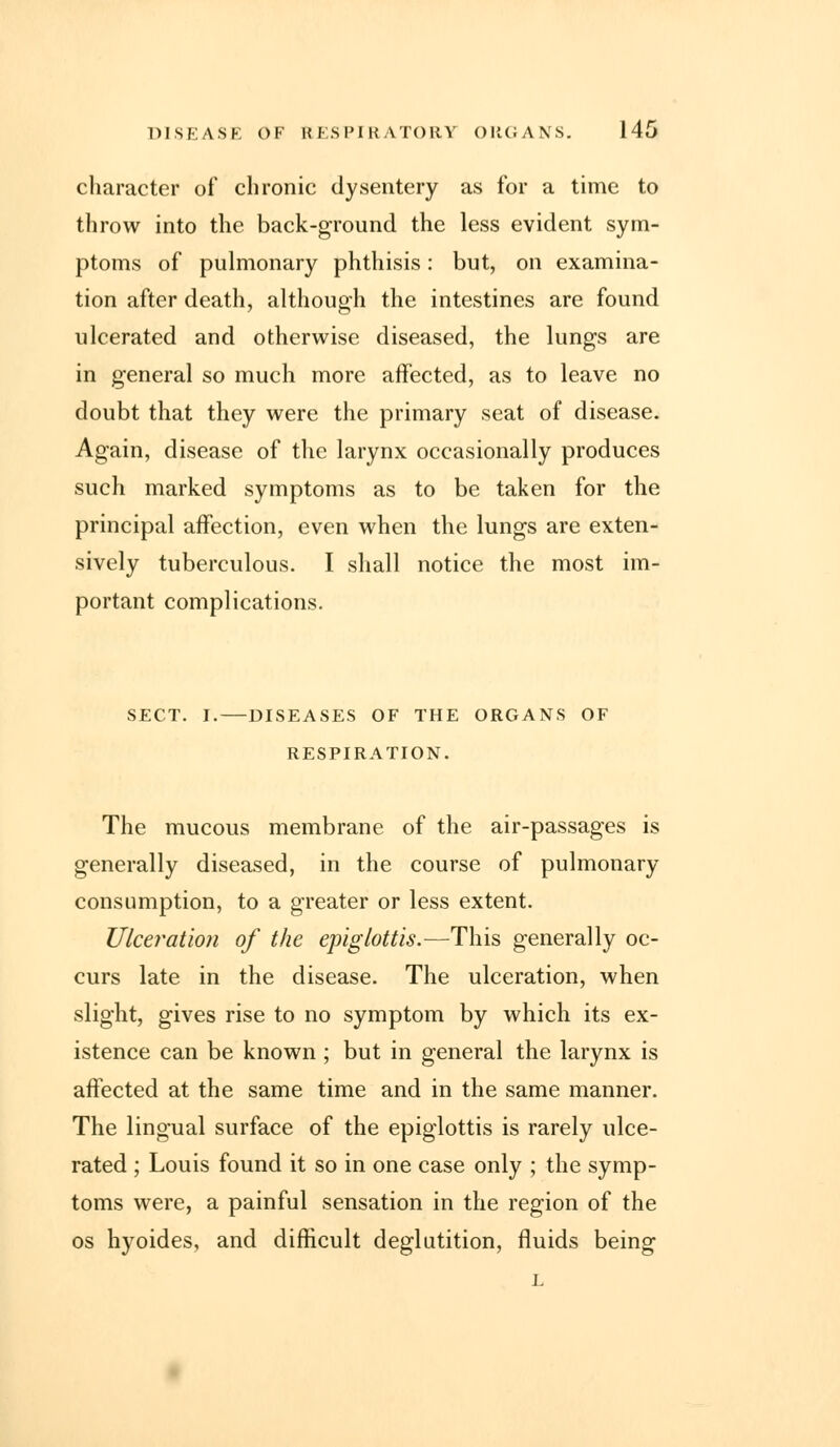 character of chronic dysentery as for a time to throw into the back-ground the less evident sym- ptoms of pulmonary phthisis: but, on examina- tion after death, although the intestines are found ulcerated and otherwise diseased, the lungs are in general so much more affected, as to leave no doubt that they were the primary seat of disease. Again, disease of the larynx occasionally produces such marked symptoms as to be taken for the principal affection, even when the lungs are exten- sively tuberculous. I shall notice the most im- portant complications. SECT. I.—DISEASES OF THE ORGANS OF RESPIRATION. The mucous membrane of the air-passages is generally diseased, in the course of pulmonary consumption, to a greater or less extent. Ulceration of the epiglottis.—This generally oc- curs late in the disease. The ulceration, when slight, gives rise to no symptom by which its ex- istence can be known ; but in general the larynx is affected at the same time and in the same manner. The lingual surface of the epiglottis is rarely ulce- rated ; Louis found it so in one case only ; the symp- toms were, a painful sensation in the region of the os hyoides, and difficult deglutition, fluids being