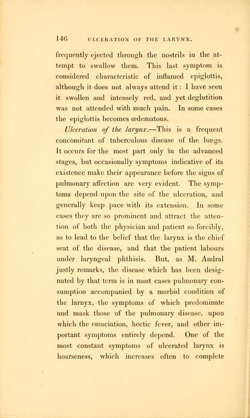 frequently ejected through the nostrils in the at- tempt to swallow them. This last symptom is considered characteristic of inflamed epiglottis, although it does not always attend it: I have seen it swollen and intensely red, and yet deglutition was not attended with much pain. In some cases the epiglottis becomes oedematous. Ulceration of the larynx.—This is a frequent concomitant of tuberculous disease of the lungs. It occurs for the most part only in the advanced stages, but occasionally symptoms indicative of its existence make their appearance before the signs of pulmonary affection are very evident. The symp- toms depend upon the site of the ulceration, and generally keep pace with its extension. In some cases they are so prominent and attract the atten- tion of both the physician and patient so forcibly, as to lead to the belief that the larynx is the chief seat of the disease, and that the patient labours under laryngeal phthisis. But, as M. Andral justly remarks, the disease which has been desig- nated by that term is in most cases pulmonary con- sumption accompanied by a morbid condition of the larnyx, the symptoms of which predominate and mask those of the pulmonary disease, upon which the emaciation, hectic fever, and other im- portant symptoms entirely depend. One of the most constant symptoms of ulcerated larynx is hoarseness, which increases often to complete