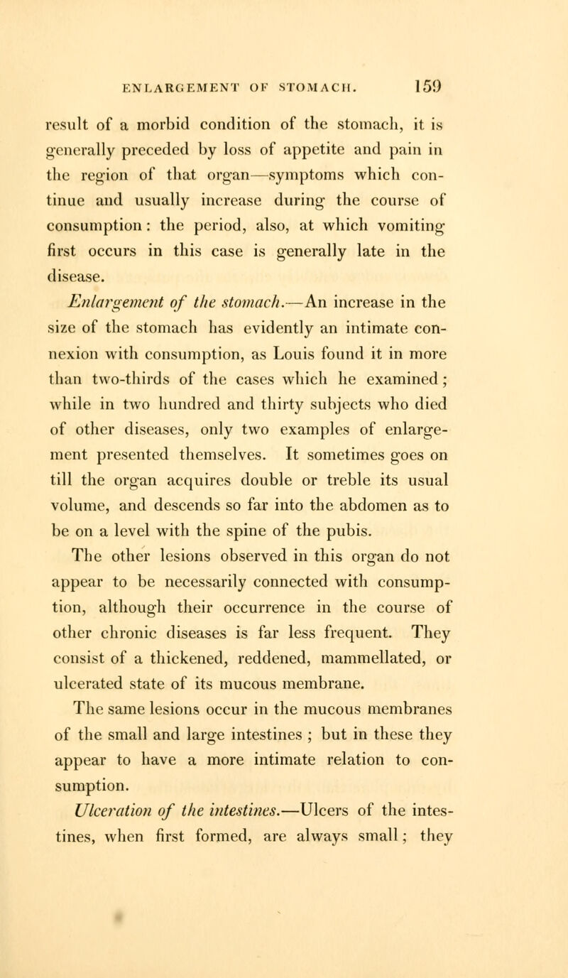 result of a morbid condition of the stomach, it is generally preceded by loss of appetite and pain in the region of that organ—symptoms which con- tinue and usually increase during the course of consumption : the period, also, at which vomiting first occurs in this case is generally late in the disease. Enlargement of the stomach.—An increase in the size of the stomach has evidently an intimate con- nexion with consumption, as Louis found it in more than two-thirds of the cases which he examined; while in two hundred and thirty subjects who died of other diseases, only two examples of enlarge- ment presented themselves. It sometimes goes on till the organ acquires double or treble its usual volume, and descends so far into the abdomen as to be on a level with the spine of the pubis. The other lesions observed in this organ do not appear to be necessarily connected with consump- tion, although their occurrence in the course of other chronic diseases is far less frequent. They consist of a thickened, reddened, mammellated, or ulcerated state of its mucous membrane. The same lesions occur in the mucous membranes of the small and large intestines ; but in these they appear to have a more intimate relation to con- sumption. Ulceration of the intestines.—Ulcers of the intes- tines, when first formed, are always small; they