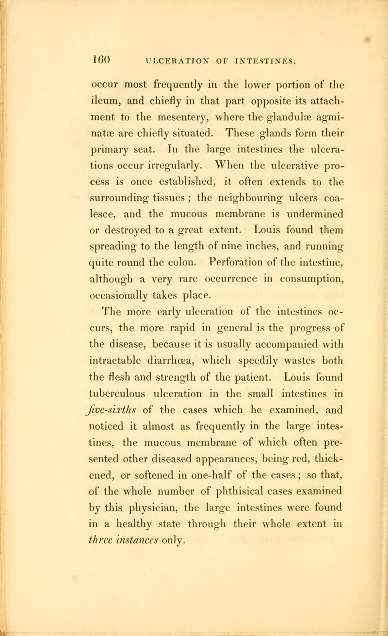 occur most frequently in the lower portion of the ileum, and chiefly in that part opposite its attach- ment, to the mesentery, where the glandulse agmi- natae are chiefly situated. These glands form their primary seat. In the large intestines the ulcera- tions occur irregularly. When the ulcerative pro- cess is once established, it often extends to the surrounding tissues ; the neighbouring ulcers coa- lesce, and the mucous membrane is undermined or destroyed to a great extent. Louis found them spreading to the length of nine inches, and running quite round the colon. Perforation of the intestine, although a very rare occurrence in consumption, occasionally takes place. The more early ulceration of the intestines oc- curs, the more rapid in general is the progress of the disease, because it is usually accompanied with intractable diarrhoea, which speedily wastes both the flesh and strength of the patient. Louis found tuberculous ulceration in the small intestines in five-sixths of the cases which he examined, and noticed it almost as frequently in the large intes- tines, the mucous membrane of which often pre- sented other diseased appearances, being red, thick- ened, or softened in one-half of the cases; so that, of the whole number of phthisical cases examined by this physician, the large intestines were found in a healthy state through their whole extent in three instances only.