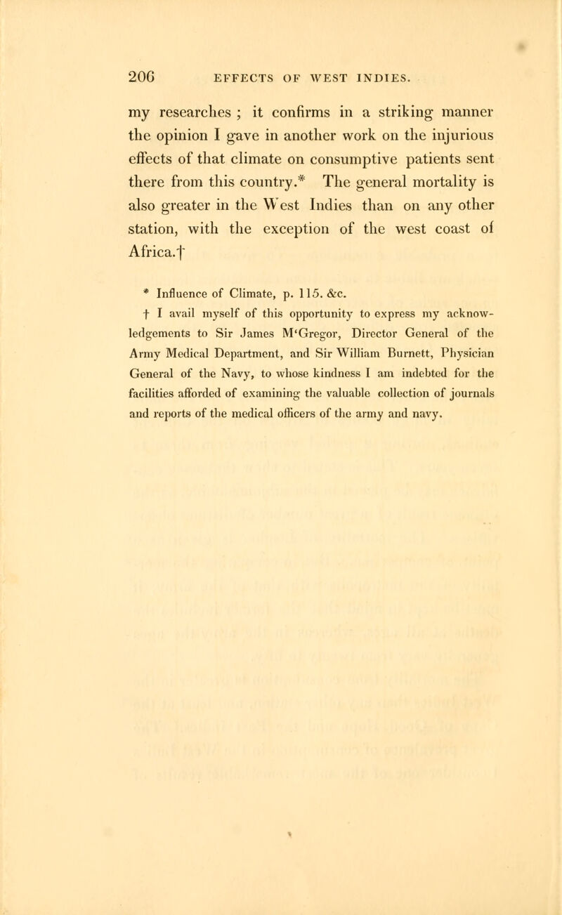 20G EFFECTS OF WEST INDIES. my researches ; it confirms in a striking manner the opinion I gave in another work on the injurious effects of that climate on consumptive patients sent there from this country.* The general mortality is also greater in the West Indies than on any other station, with the exception of the west coast of Africa.f * Influence of Climate, p. 115. &c. f I avail myself of this opportunity to express my acknow- ledgements to Sir James M'Gregor, Director General of the Army Medical Department, and Sir William Burnett, Physician General of the Navy, to whose kindness I am indebted for the facilities afforded of examining- the valuable collection of journals and reports of the medical officers of the army and navy.