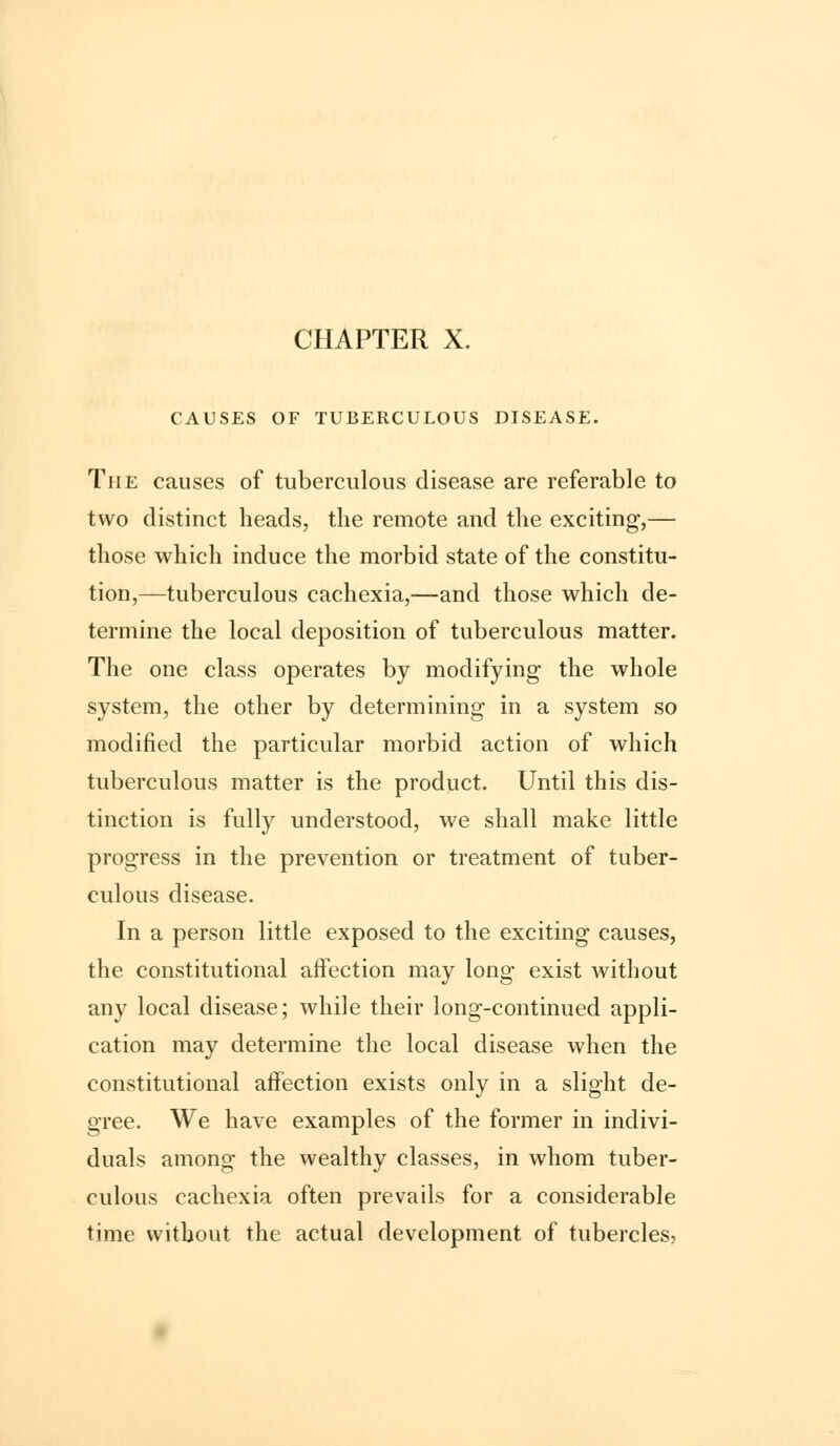 CHAPTER X. CAUSES OF TUBERCULOUS DISEASE. The causes of tuberculous disease are referable to two distinct heads, the remote and the exciting,— those which induce the morbid state of the constitu- tion,—tuberculous cachexia,—and those which de- termine the local deposition of tuberculous matter. The one class operates by modifying the whole system, the other by determining in a system so modified the particular morbid action of which tuberculous matter is the product. Until this dis- tinction is fully understood, we shall make little progress in the prevention or treatment of tuber- culous disease. In a person little exposed to the exciting causes, the constitutional affection may long exist without any local disease; while their long-continued appli- cation may determine the local disease when the constitutional affection exists only in a slight de- gree. We have examples of the former in indivi- duals among the wealthy classes, in whom tuber- culous cachexia often prevails for a considerable time without the actual development of tubercles,