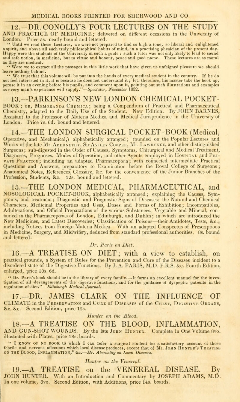 12.—DR.CONOLLY'S FOUR LECTURES ON THE STUDY AND PRACTICE OF MEDICINE; delivered on different occasions in the University of London. Price 5s. neatly bound and lettered.  Until we read these Lectures, we were not prepared to find so high a tone, so liberal and enlightened a spirit, and above all such truly philosophical habits of mind, in a practising physician of the present day. Happy were the students of the University in such a guide : such a tutor was not only likely to lead to sound and safe notion, in medicine, but to virtue and honour, peace and good name. These lectures are as imn.il as they are medical.  Were we to extract all the passages in this little work that have given us unfeigned pleasure we should leave nothing behind.  We trust that this volume will be put into the hands of every medical student in the country. If he do not feel interested in it, it is because he does not understand it ; let, therefore, his master take the book up, peruse it in an evening before his pupils, and comment upon it, pointing out such illustrations and examples as every man's experience will supply.—Spectator, November 1832. 13.—PARKINSONS NEW LONDON CHEMICAL POCKET- BOOK; or, Memoranda Ciiemica ; being a Compendium of Practical and Pharmaceutical Chemistry, adapted to the Daily Use of the Student. New Edition. By JOHN BARNES, Assistant to the Professor of Materia Medica and Medical Jurisprudence in the University of London. Price 7s. 6d. bound and lettered. 14.—THE LONDON SURGICAL POCKET-BOOK (Medical, Operative, and Mechanical,) alphabetically arranged ; founded on the Popular Lectures and Works of the late Mr. Abernethy, Sir Astley CoorER, Mr. Lawrence, and other distinguished Surgeons; sub-digested in the Order of Causes, Symptoms, Chirurgical and Medical Treatment, Diagnoses, Prognoses, Modes of Operation, and other Agents employed in Hospital and Pri- vate Practice; including an adapted Pharmacopoeia; with connected intermediate Practical Questions and Answers, preparatory to Examination before the Royal College of Surgeons ; Anatomical Notes, References, Glossary, &c. for the convenience of the Junior Branches of the Profession, Students, &c. 12s. bound and lettered. 15.—THE LONDON MEDICAL, PHARMACEUTICAL, and NOSOLOGICAL POCKET-BOOK, alphabetically arranged; explaining the Causes, Sym- ptoms, and treatment; Diagnostic and Prognostic Signs of Diseases; the Natural and Chemical Characters, Medicinal Properties and Uses, Doses and Forms of Exhibition; Incompatibles, Adulterations, and Official Preparations of the various Substances, Vegetable and Mineral, con- tained in the Pharmacopoeias of London, Edinburgh, and Dublin; in which are introduced the New Medicines, and Latest Discoveries; Classification of Poisons—their Antidotes, Tests, &c; including Notices trom Foreign Materia Medica. With an adapted Conspectus of Prescriptions in Medicine, Surgery, and Midwifery, deduced from standard professional authorities. 8s. bound and lettered. Dr. Paris on Diet. 16.—A TREATISE ON DIET; with a view to establish, on practical grounds, a System of Rules for the Prevention and Cure of the Diseases incident to a disordered state of the Digestive Functions. By J. A. PARIS, M.D. F.R.S. &c. Fourth Edition, enlarged, price 10s. 6d.  Dr. Paris's book should be in the library of every family.—It forms an excellent manuel for the inves- tigation of all -derangements of the digestive functions, and for the guidance of dyspeptic patients in the regulation of diet.—Edinburgh Medical Journal. 17.—DR. JAMES CLARK ON THE INFLUENCE OF CLIMATE in the Preservation and Cure of Diseases of the Chest, Digestive Organs, &c. &c. Second Edition, price 12s. Hunter on the Blood. 18.—A TREATISE ON THE BLOOD, INFLAMMATION, AND GUN-SHOT WOUNDS. By the late John Hunter. Complete in One Volume 8vo. illustrated with Plates, price 18s. boards.  I know or NO BOOK to which I can refer a surgical student for a satisfactory account of those febrile and nervous affections which local disease produces, except that of Mr. John Hunter's Treatise on the Blood, Inflammation, Sec.—Mr. Abernethy on Local Diseases. Hunter on the Venereal. 19—A TREATISE on the VENEREAL DISEASE. By JOHN HUNTER. With an Introduction and Commentary by JOSEPH ADAMS, M.D. In one volume, 8vo. Second Edition, with Additions, price 14s. boards.