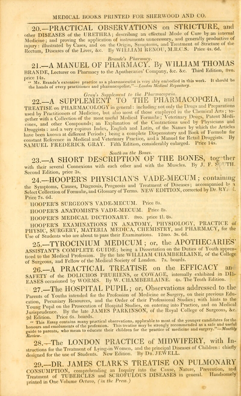20.—PRACTICAL OBSERVATIONS on STRICTURE, and other DISEASES of the URETHRA; describing an effectual Mode of Cure by an internal Medicine; and proving the application of instruments unnecessary, and generally productive of injury: illustrated by Cases, and on the Origin, Symptoms, and Treatment of Stricture of the Rectum, Diseases of the Liver, &c. By WILLIAM RENOU, M.R.C.S. Price 4s. 6d. Brmides Pharmacy. 21.—A MANUEL OF PHARMACY. By WILLIAM THOMAS BRANDE, Lecturer on Pharmacy to the Apothecaries' Company, &c. &c. Third Edition, 8vo. price 14s. . . . ,, ,  Mr. Brande's extensive practice as a pharmaceutist is very ably embodied in this work. It should oe the hands of every practitioner and pharmacopolist.—London Medical Repository. Grays Supplement to the Pharmacopoeia. 22.—A SUPPLEMENT TO THE PHARMACOPCEIA, and TREATISE on PHARMACOLOGY in general: including not only the Drugs and Preparations used by Practitioners of Medicine, but also most of those employed iu the Chemical Arts; to- gether with a Collection of the most useful Medical Formulae; Veterinary Drugs, Patent Medi- cines and other Compounds; an Explanation of the Contractions used by Physicians and Druggists : and a very copious Index, English and Latin, of the Names by which the Articles have been known at different Periods ; being a complete Dispensatory and Book of lormulas tor constant Reference in Medical and Veterinary Practice, and a Manuel for Retail Druggists. By SAMUEL FREDERICK GRAY. Fifth Edition, considerably enlarged. Price 14s. South on the Bones. 23.—A SHORT DESCRIPTION OF THE BONES, together with their several Connexions with each other and with the Muscles. By J. F. S' ' TIL Second Edition, price 3s. 24.—HOOPERS PHYSICIAN'S VADE-MECUM; containing- the Symptoms, Causes, Diagnosis, Prognosis and Treatment of Diseases; accompanied b< j Select Collection of Formula, and Glossary of Terms. NEW EDITION, corrected by Dr K\ i I. Price 7s. 6d. HOOPER'S SURGEON'S VADE-MECUM. Price 8s. HOOPER'S ANATOMIST'S VADE-MECUM. Price 8s. HOOPER'S MEDICAL DICTIONARY. 8vo. price 11. 8s. HOOPER'S EXAMINATIONS IN ANATOMY, PHYSIOLOGY, PRACTICE of PHYSIC, SURGERY, MATERIA MEDICA, CHEMISTRY, and PHARMACY, for the Use of Students who are about to pass their Examinations. 12mo. 5s. 6d. 25.—TYROCINIUM MEDICUM ; or, the APOTHECARIES' ASSISTANT'S COMPLETE GUIDE; being a Dissertation on the Duties of Youth appren- ticed to the Medical Profession. By the late WILLIAM CHAMBERLAINE, of the College of Surgeons, and Fellow of the Medical Society of London. 7s. boards. 26.—A PRACTICAL TREATISE on the EFFICACY an- SAFETY of the DOLICHOS PRURIENS, or COWAGE, internally exhibited in DIS- EASES occasioned by WORMS. By W. CHAMBERLAINE. 4s. The Tenth Edition. 27.-—The HOSPITAL PUPIL; or, Observations addressed to the Parents of Youths intended for the Profession of Medicine or Surgery, on their previous Edu- cation, Pecuniary Resources, and the Order of their Professional Studies; with hints to the Youn<^ Pupil on the Prosecution of Hospital Studies, on entering into Practice, and on Medical Jurisprudence. By the late JAMES PARKINSON, of the Royal College of Surgeons, 8tc. 2d Edition. Price 6s. boards.  This Essay contains many practical observations, applicable to most of the younger candidates tor the honours and emoluments of the profession. This treatise may he strongly recommended as a safeand useful guide to parents, who mean to educate their children for the practice of medicine and surgery, —monthly Review. 28.—The LONDON PRACTICE of MIDWIFERY, with In- structions for the Treatment of Lying-in Women, and the principal Diseases of Children : chiefly designed for the use of Students. New Edition. By Dr. JEWELL. 29.—DR. JAMES CLARK'S TREATISE ON PULMONARY CONSUMPTION, comprehending an Inquiry into the Cause, Nature, Prevention, and Treatment of TUBERCLES and SCROFULOUS DISEASES in general. Handsomely printed in One Volume Octavo, (in the Press.)