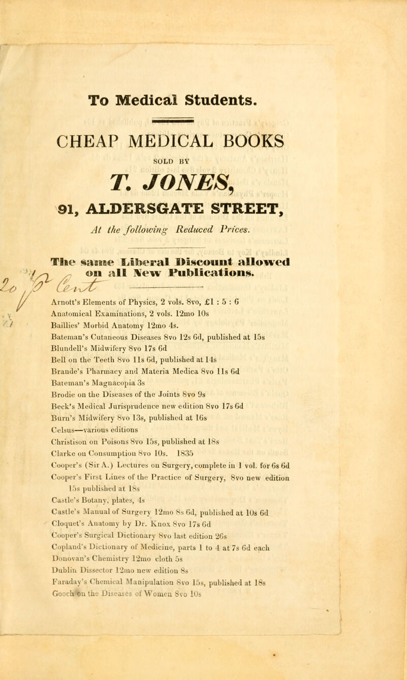 To Medical Students. CHEAP MEDICAL BOOKS SOLD BY T. JONES, 91, ALDERSGATE STREET, At the following Reduced Prices. The same liberal I>iscount allowed on all New Publication*. 1/ Arnott's Elements of Physics, 2 vols. 8vo, £1:5:6 Anatomical Examinations, 2 vols. 12mo 10s Baillies' Morbid Anatomy 12mo 4s. Bateman's Cutaneous Diseases 8vo 12s 6d, published at 15s Blundell's Midwifery 8vo 17s 6d Bell on the Teeth 8vo lis Gd, published at 14s Brande's Pharmacy and Materia Medica 8vo lis 6d Bateman's Magnacopia 3s Brodie on the Diseases of the Joints 8vo 9s Beck's Medical Jurisprudence new edition Svo 17s Gd Burn's Midwifery Svo 13s, published at 16s Celsus—various editions Christisou on Poisons 8vo 15s, published at 18s Clarke on Consumption Svo 10s. 1835 Cooper's (Sir A.) Lectures on Surgery, complete in 1 vol. forGsGd Cooper's First Lines of the Practice of Surgery, 8vo new edition 15s published at 18s Castle's Botany, plates, Is Castle's Manual of Surgery 12mo 8s Gd, published at 10s 6d Cloquet's Anatomy by Dr. Knox Svo 17s Gd Cooper's Surgical Dictionary 8vo last edition 26s Copland's Dictionary of Medicine, parts 1 to 4 at 7s 6d each Donovan's Chemistry 12mo cloth 5s Dublin Dissector 12mo new edition 8s Faraday's Chemical Manipulation Svo 15s, published at 18s Gooch on the Diseases of Womea Svo 10s