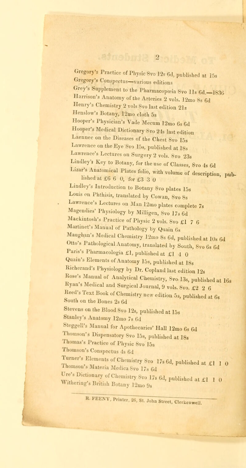 Gregory's Practice of Physic 8vo 12s 6d, published at 15s Gregory's Conspectus—various editions Grey's Supplement to the Pharmacopoeia 8vo lis 6d-1836 Harrison's Anatomy of the Arteries 2 vols. 12mo 8s 6d Henry's Chemistry 2 vols 8vo last edition 21s Henslow's Botany, 12mo cloth 5s Hooper's Physician's Vade Mecum 12mo 6s 6d Hooper's Medical Dictionary 8vo 24s last edition Laennec on the Diseases of the Chest 8vo 15s Lawrence on the Eye 8vo 15s, published at 18s Lawrence's Lectures on Surgery 2 vols. 8vo 23s Lindley's Key to Botany, for the use of Classes, 8vo 4s 6d Liar's Anatomical Plates folio, with volume of description, pub- lished al £6 6 0, for £3 3 0 Lindley's Introduction to Botany 8vo plates 15s Louis on Phthisis, translated by Cowan, 8vo 8s Lawrence's Lectures ou Man 12mo plates complete 7s Magendies' Physiology by Milligen, 8vo 17s 6d Mackintosh's Practice of Physic 2 vols. 8vo £1 7 G Martinet's Manual of Pathology by Quain Gs Maughan's Medical Chemistry 12mo 8s 6d, published at lUs 6d Otto's Pathological Anatomy, translated by South, 8vo 6s 6d Paris's Pharmacologia £1, published at £1 4 0 Quain's Elements of Anatomy 15s, published at 18s Richerand's Physiology by Dr. Copland last edition 12s Rose's Manual of Analytical Chemistry, Svol3s, published at 16s Ryan's Medical and Surgical Journal, <J vols. 8vo £2 2 6 Reed's Text Book of Chemistry new edition 5s, published at 6s South on the Bones 2s 6d Stevens on the Blood 8vo 12s, published at 15s Stanley's Anatomy 12mo 7s 6d Steggell's Manual for Apothecaries' Hall 12mo 6s Gd Thomson'* Dispensatory 8vo 15s, published at 18s Thomas's Practice of Physic 8vo I5S rhomson's Conspectus Is 6 1 ^r'\i:i! nte ^Chemistry 8vo 17sGd, published at €1 1 0 Ifaomsoa's Materia Medica8vo 17s Gd ^'8Dicon«y of Chemistry 8vo 17s 6d, published at £] 1 0 Withermg's British Botany L2mo9s U 1K1:NV Pri<^^